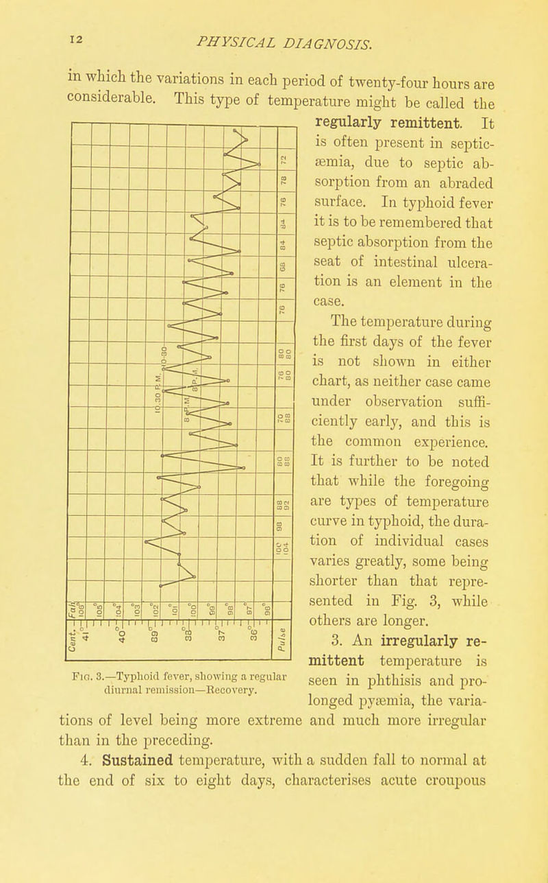 in which the variations in each period of twenty-four hours are considerable. This type of temperature might be called the regularly remittent. It is often present in septic- aemia, due to septic ab- sorption from an abraded surface. In typhoid fever it is to be remembered that septic absorption from the seat of intestinal ulcera- tion is an element in the case. The temperature during the first days of the fever is not shown in either chart, as neither case came under observation suffi- ciently early, and this is the common experience. It is further to be noted that while the foregoing are types of temperature curve in typhoid, the dura- tion of individual cases varies greatly, some being shorter than that repre- sented in Fig. 3, while others are longer. 3. An irregularly re- mittent temperature is seen in phthisis and pro- longed pysemia, the varia- tions of level being more extreme and much more irregular than in the preceding. 4. Sustained temperature, with a sudden fall to normal at the end of six to eight days, characterises acute croupous Fia. 3.—Typlioid fever, showing a regular diurnal I'eniission—Recovery.