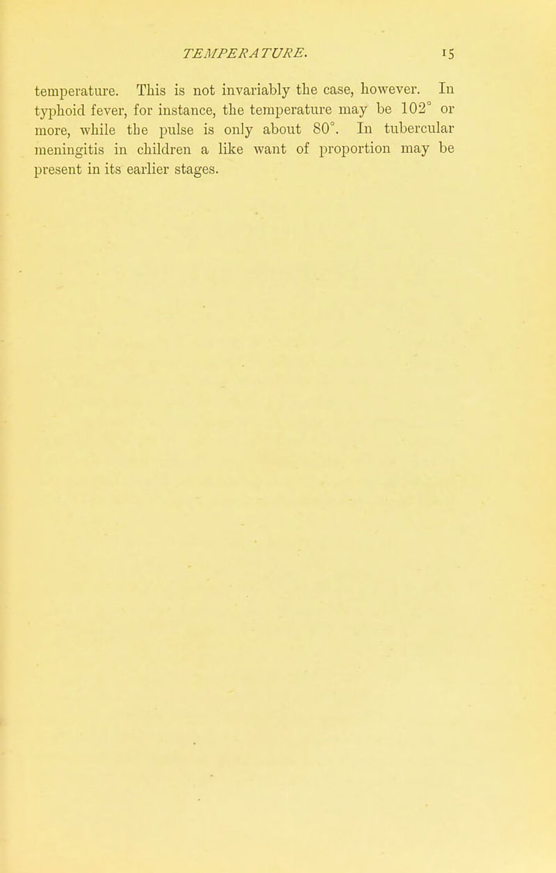 temperature. This is not invariably the case, however. In tyi^hoid fever, for instance, the temperature may be 102° or more, while the pulse is only about 80°. In tubercular meningitis in children a like want of proportion may be present in its earlier stages.