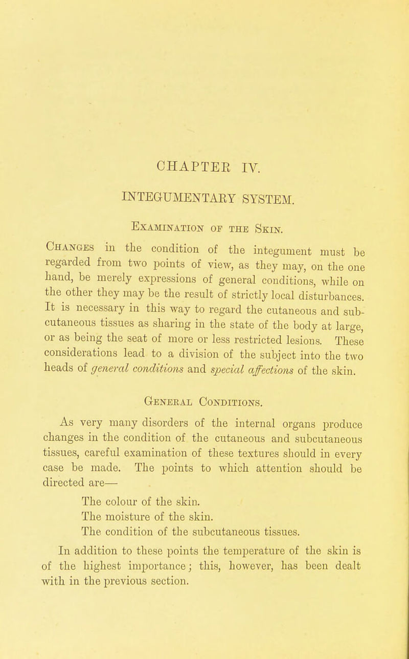 INTEGUMENTAKY SYSTEM. Examination of the Skin. Changes in the condition of the integument must be regarded from two points of view, as they may, on the one hand, be merely expressions of general conditions, while on the other they may be the result of strictly local disturbances. It is necessary in this way to regard the cutaneous and sub- cutaneous tissues as sharing in the state of the body at large, or as being the seat of more or less restricted lesions. These considerations lead to a division of the subject into the two heads of general conditions and special affections of the skin. General Conditions. As very many disorders of the internal organs produce changes in the condition of the cutaneous and subcutaneous tissues, careful examination of these textures should in every case be made. The points to which attention should be directed are— The colour of the skin. The moisture of the skin. The condition of the subcutaneous tissues. In addition to these points the temperature of the skin is of the highest importance; this, however, has been dealt with in the previous section.