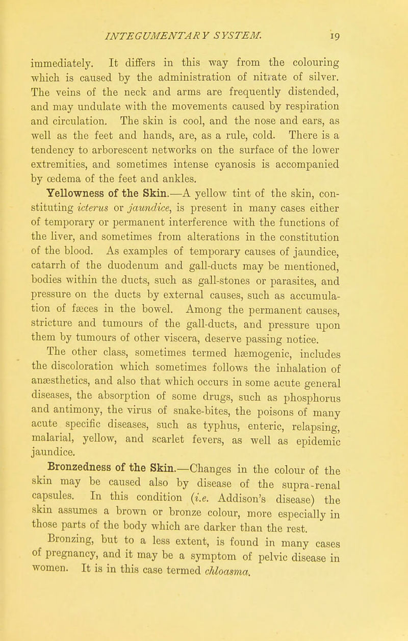 immediately. It differs in this way from the colouring which is caused by the administration of nitrate of silver. The veins of the neck and arms are frequently distended, and may undulate with the movements caused by respiration and circulation. The skin is cool, and the nose and ears, as well as the feet and hands, are, as a rule, cold. There is a tendency to arborescent networks on the surface of the lower extremities, and sometimes intense cyanosis is accompanied by cedema of the feet and ankles. Yellowness of the Skin.—A yellow tint of the skin, con- stituting icterus, or jaundice, is present in many cases either of temporary or permanent interference with the functions of the liver, and sometimes from alterations in the constitution of the blood. As examples of temporary causes of jaundice, catarrh of the duodenum and gall-ducts may be mentioned, bodies within the ducts, such as gall-stones or parasites, and pressure on the ducts by external causes, such as accumula- tion of faeces in the bowel. Among the permanent causes, stricture and tumours of the gall-ducts, and pressure upon them by tumours of other viscera, deserve passing notice. The other class, sometimes termed haemogenic, includes the discoloration which sometimes follows the inhalation of anaesthetics, and also that which occurs in some acute general diseases, the absorption of some drugs, such as phosphorus and antimony, the virus of snake-bites, the poisons of many acute specific diseases, such as typhus, enteric, relapsing, malarial, yellow, and scarlet fevers, as well as epidemic jaundice. Bronzedness of the Skin.—Changes in the colour of the skin may be caused also by disease of the supra-renal capsules. In this condition {i.e. Addison's disease) the skin assumes a brown or bronze colour, more especially in those parts of the body which are darker than the rest. Bronzing, but to a less extent, is found in many cases of pregnancy, and it may be a symptom of pelvic disease in women. It is in this case termed chloasma.