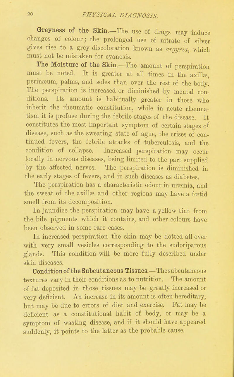 Greyness of the Skin.—The use of drugs may induce changes of colour; the prolonged use of nitrate of silver gives rise to a grey discoloration known as argyria, which must not be mistaken for cyanosis. The Moisture of the Skin.—The amount of perspiration must be noted. It is greater at all times in the axillse, periuteum, palms, and soles than over the rest of the body. The perspiration is increased or diminished by mental con- ditions. Its amount is habitually greater in those who inherit the rheumatic constitution, while in acute rheuma- tism it is profuse during the febrile stages of the disease. It constitutes the most important symptom of certain stages of disease, such as the sweating state of ague, the crises of con- tinued fevers, the febrile attacks of tuberculosis, and the condition of collapse. Increased perspiration may occur locally in nervous diseases, being limited to the part supplied by the affected nerves. The perspiration is diminished in the early stages of fevers, and in such diseases as diabetes. The perspiration has a characteristic odour in urajmia, and the sweat of the axilliB and other regions may have a foetid smell from its decomposition. In jaundice the perspiration may have a yellow tint from the bile pigments which it contains, and other colours have been observed in some rare cases. In increased perspiration the skin may be dotted all over with very small vesicles corresponding to the sudorijjarous glands. This condition will be more fully described under skin diseases. Condition of the Subcutaneous Tissues.—The subcutaneous textures vary in their conditions as to nutrition. The amount of fat deposited in those tissues may be greatly increased or very deficient. An increase in its amount is often hereditary, but may be due to errors of diet and exercise. Fat may be deficient as a constitutional habit of body, or may be a symptom of wasting disease, and if it should have appeared suddenly, it points to the latter as the probable cause.