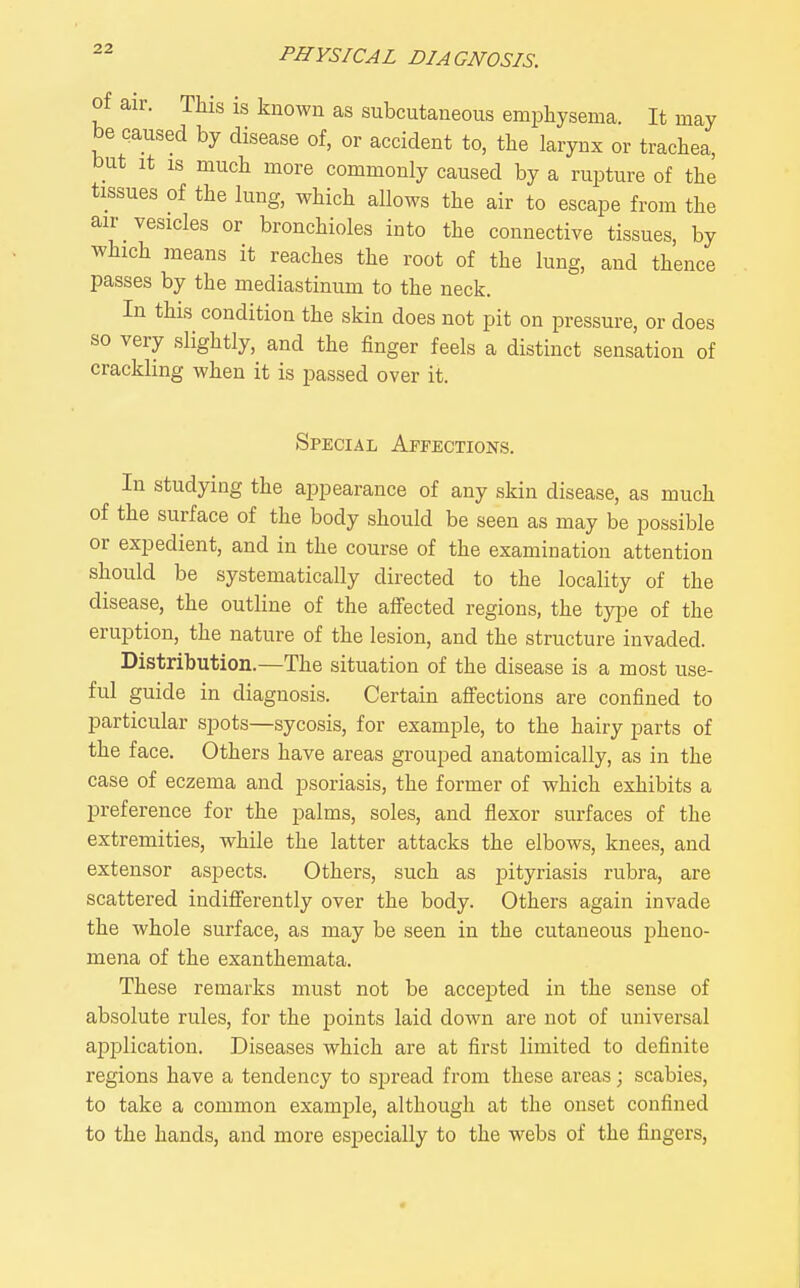 of air. This is known as subcutaneous emphysema. It may be caused by disease of, or accident to, the larynx or trachea, but It IS much more commonly caused by a rupture of the tissues of the lung, which allows the air to escape from the air vesicles or bronchioles into the connective tissues, by which means it reaches the root of the lung, and thence passes by the mediastinum to the neck. In this condition the skin does not pit on pressure, or does so very slightly, and the finger feels a distinct sensation of crackling when it is passed over it. Special Affections. In studying the appearance of any skin disease, as much of the surface of the body should be seen as may be possible or expedient, and in the course of the examination attention should be systematically directed to the locality of the disease, the outline of the affected regions, the type of the eruption, the nature of the lesion, and the structure invaded. Distribution.—The situation of the disease is a most use- ful guide in diagnosis. Certain affections are confined to particular spots—sycosis, for example, to the hairy parts of the face. Others have areas grouped anatomically, as in the case of eczema and psoriasis, the former of which exhibits a preference for the palms, soles, and flexor surfaces of the extremities, while the latter attacks the elbows, knees, and extensor aspects. Others, such as pityriasis rubra, are scattered indifferently over the body. Others again invade the whole surface, as may be seen in the cutaneous pheno- mena of the exanthemata. These remarks must not be accepted in the sense of absolute rules, for the points laid down are not of universal application. Diseases which are at first limited to definite regions have a tendency to spread from these areas; scabies, to take a common example, although at the onset confined to the hands, and more especially to the webs of the fingers,