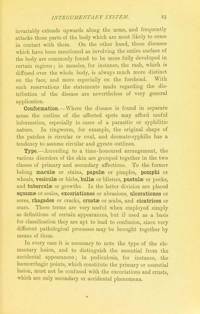 invariably extends upwards along the arms, and frequently attacks those parts of the body which are most likely to come in contact with them. On the other hand, those diseases which have been mentioned as involving the entire surface of the body are commonly found to be more fully developed in certain regions; in measles, for instance, the rash, which is diffused over the whole body, is always much more distinct on the face, and more especially on the forehead. With such reservations the statements made regarding the dis- tribution of the disease are nevertheless of very general application. Conformation.—Where the disease is found in separate areas the outline of the affected spots may afford useful information, especially in cases of a parasitic or syphilitic nature. In ringworm, for example, the original shape of the patches is circular or oval, and dermato-syphilis has a tendency to assume circular and gyrate outlines. Type.—According to a time-honoured arrangement, the various disorders of the skin are grouped together in the two classes of primary and secondary affections. To the former belong maculae or stains, papulaB or pimples, pomphi or wheals, vesiculse or blebs, bullae or blisters, pustulae or pocks, and tuberculse or growths. In the latter division are placed squamae or scales, excoriationes or abrasions, ulcerationes or sores, rhagades or cracks, crustae or scabs, and cicatrices or scars. These terms are very useful when employed simply as definitions of certain appearances, but if used as a basis for classification they are apt to lead to confusion, since very different pathological processes may be brought together by means of them. In every case it is necessary to note the type of the ele- mentary lesion, and to distinguish the essential from the accidental appearances; in pediculosis, for instance, the htemorrhagic points, which constitute the primary or essential lesion, must not be confused with the excoriations and crusts, which are only secondary or accidental phenomena.