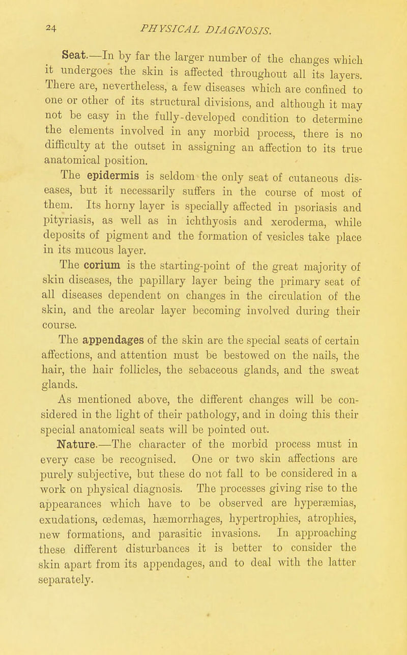 Seat.—In by far the larger number of the changes which it undergoes the skin is affected throughout all its layers. There are, nevertheless, a few diseases which are confined to one or other of its structural divisions, and although it may not be easy in the fully-developed condition to determine the elements involved in any morbid process, there is no difficulty at the outset in assigning an affection to its true anatomical position. The epidermis is seldom the only seat of cutaneous dis- eases, but it necessarily suffers in the course of most of them. Its horny layer is specially affected in psoriasis and pityriasis, as well as in ichthyosis and xeroderma, while deposits of pigment and the formation of vesicles take place in its mucous layer. The corium is the starting-point of the great majority of skin diseases, the papillary layer being the primary seat of all diseases dependent on changes in the circulation of the skin, and the areolar layer becoming involved during their course. The appendages of the skin are the sjaecial seats of certain affections, and attention must be bestowed on the nails, the hair, the hair follicles, the sebaceous glands, and the sweat glands. As mentioned above, the different changes will be con- sidered in the light of their pathology, and in doing this their special anatomical seats will be pointed out. Nature.—The character of the morbid process must in every case be recognised. One or two skin affections are purely subjective, but these do not fall to be considered in a work on physical diagnosis. The processes giving rise to the appearances which have to be observed are hyperaimias, exudations, 03demas, hemorrhages, hypertrophies, atrophies, new formations, and parasitic invasions. In approaching these different disturbances it is better to consider the skin apart from its appendages, and to deal with the latter separately.