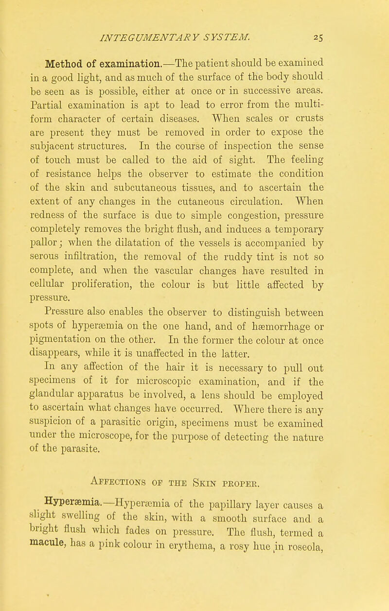 Method of examination.—The patient should be examined in a good light, and as much of the surface of the body should be seen as is possible, either at once or in successive areas. Partial examination is apt to lead to error from the multi- form character of certain diseases. When scales or crusts are present they must be removed in order to expose the subjacent structures. In the course of inspection the sense of touch must be called to the aid of sight. The feeling of resistance helps the observer to estimate the condition of the skin and subcutaneous tissues, and to ascertain the extent of any changes in the cutaneous circulation. When redness of the surface is due to simple congestion, pressure completely removes the bright flush, and induces a temporary pallor; when the dilatation of the vessels is accompanied by serous infiltration, the removal of the ruddy tint is not so complete, and when the vascular changes have resulted in cellular proliferation, the colour is but little affected by pressure. Pressure also enables the observer to distinguish between spots of hyperjemia on the one hand, and of haemorrhage or pigmentation on the other. In the former the colour at once disappears, while it is unaffected in the latter. In any affection of the hair it is necessary to pull out specimens of it for microscopic examination, and if the glandular apparatus be involved, a lens should be employed to ascertain what changes have occurred. Where there is any suspicion of a parasitic origin, specimens must be examined under the microscope, for the purpose of detecting the nature of the parasite. Affections of the Skin peoper. Hypersemia.—Hypertemia of the papillary layer causes a slight swelling of the skin, with a smooth surface and a bright flush which fades on pressure. The flush, termed a macule, has a pink colour in erythema, a rosy hue ,in roseola,