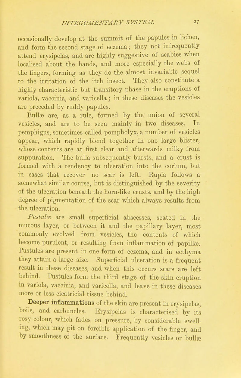 occasionally develop at the summit of the papules in lichen, and form the second stage of eczema; they not infrequently attend erysipelas, and are highly suggestive of scabies when localised about the hands, and more especially the webs of the fingers, forming as they do the almost invariable sequel to the irritation of the itch insect. They also constitute a highly characteristic but transitory phase in the eruptions of variola, vaccinia, and varicella; in these diseases the vesicles are j^receded by ruddy papules. Bullse rule, formed by the union of several vesicles, and are to be seen mainly in two diseases. In pemphigus, sometimes called pompholyx, a number of vesicles appear, which rapidly blend together in one large blister, whose contents are at first clear and afterwards milky from suppuration. The bulla subsequently bursts, and a crust is formed with a tendency to ulceration into the corium, but in cases that recover no scar is left. Rupia follows a somewhat similar course, but is distinguished by the severity of the ulceration beneath the horn-like crusts, and by the high degree of pigmentation of the scar which always results from the ulceration. Pustulce are small superficial abscesses, seated in the mucous layer, or between it and the papillary layer, most commonly evolved from vesicles, the contents of which become purulent, or resulting from inflammation of papillae. Pustules are present in one form of eczema, and in ecthyma they attain a large size. Superficial ulceration is a frequent result in these diseases, and when this occurs scars are left behind. Pustules form the third stage of the skin eruption in variola, vaccinia, and varicella, and leave in these diseases more or less cicatricial tissue behind. Deeper inflammations of the skin are present in erysipelas, boils, and carbuncles. Erysipelas is characterised by its rosy colour, which fades on pressure, by considerable swell- ing, which may pit on forcible application of the finger, and by smoothness of the surface. Frequently vesicles or bullae