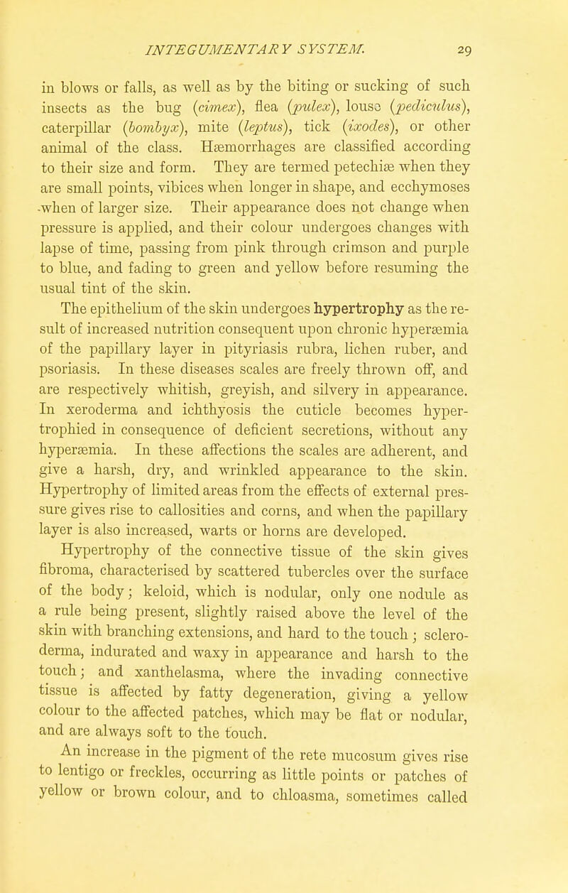 in blows or falls, as well as by the biting or sucking of sucli insects as the bug (cimex), flea {2ndex), louso [pedictihis), caterpillar {hombyx), mite (leptus), tick (ixodes), or other animal of the class. Heemorrhages are classified according to their size and form. They are termed petechite when they are small points, vibices when longer in shape, and ecchymoses -when of larger size. Their appearance does not change when pressure is applied, and their colour undergoes changes with lapse of time, passing from pink through crimson and purple to blue, and fading to green and yellow before resuming the usual tint of the skin. The epithelium of the skin undergoes hypertrophy as the re- sult of increased nutrition consequent upon chronic hypersemia of the papillary layer in pityriasis rubra, lichen ruber, and psoriasis. In these diseases scales are freely thrown off, and are respectively whitish, greyish, and silvery in appearance. In xeroderma and ichthyosis the cuticle becomes hyper- trophied in consequence of deficient secretions, without any hypersemia. In these affections the scales are adherent, and give a harsh, dry, and wrinkled appearance to the skin. Hypertrophy of limited areas from the effects of external pres- sure gives rise to callosities and corns, and when the papillary layer is also increased, warts or horns are developed. Hypertrophy of the connective tissue of the skin gives fibroma, characterised by scattered tubercles over the surface of the body; keloid, which is nodular, only one nodule as a rule being present, slightly raised above the level of the skin with branching extensions, and hard to the touch; sclero- derma, indurated and waxy in appearance and harsh to the touch; and xanthelasma, where the invading connective tissue is affected by fatty degeneration, giving a yellow colour to the affected patches, which may be flat or nodular, and are always soft to the touch. An increase in the pigment of the rete mucosum gives rise to lentigo or freckles, occurring as little points or patches of yellow or brown colour, and to chloasma, sometimes called