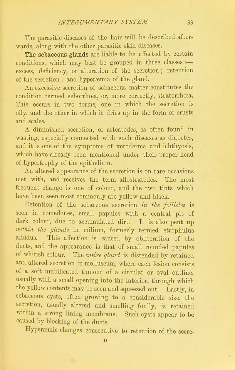 The parasitic diseases of the hair will be described after- wards, along with the other parasitic skin diseases. The sebaceous glands are liable to be affected by certain conditions, which may best be grouped in three classes:— excess, deficiency, or alteration of the secretion; retention of the secretion; and hypertemia of the gland. An excessive secretion of sebaceous matter constitutes the condition termed seborrhcea, or, more correctly, steatorrhoea. This occurs in two forms, one in which the secretion is oily, and the other in which it dries up in the form of crusts and scales. A diminished secretion, or asteatodes, is often found in wasting, especially connected with such diseases as diabetes, and it is one of the symptoms of xeroderma and ichthyosis, Avhich have already been mentioned under their proper head of hypertrophy of the epithelium. An altered appearance of the secretion is on rare occasions met with, and receives the term allosteatodes. The most frequent change is one of colour, and the two tints which have been seen most commonly are yellow and black. Eetention of the sebaceous secretion in the follicles is seen in comedones, small papules with a central pit of dark colour, due to accumulated dirt. It is also pent up within the glands in milium, formerly termed strophulus albidus. This affection is caused by obliteration of the ducts, and the appearance is that of small rounded papules of whitish colour. The entire gland is distended by retained and altered secretion in molluscum, where each lesion consists of a soft umbilicated tumour of a circular or oval outline, usually with a small opening into the interior, through which the yellow contents may be seen and squeezed out. Lastly, in sebaceous cysts, often growing to a considerable size, the secretion, usually altered and smelling foully, is retained within a strong lining membrane. Such cysts appear to be caused by blocking of the ducts. Hypersemic changes consecutive to retention of the secre- D