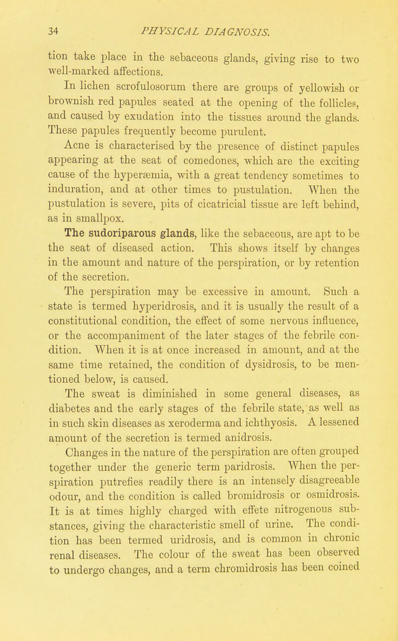 tion take jjlace in the sebaceous glands, giving rise to two well-marked affections. In lichen scrofulosorum there are groups of yellowish or brownish red jDapules seated at the opening of the follicle?, and caused by exudation into the tissues around the glands. These papules frequently become purulent. Acne is characterised by the presence of distinct papules appearing at the seat of comedones, which are the exciting cause of the hypersemia, with a great tendency sometimes to induration, and at other times to pustulation. When the pustulation is severe, pits of cicatricial tissue are left behind, as in smallpox. The sudoriparous glands, like the sebaceous, are apt to be the seat of diseased action. This shows itself by changes in the amount and nature of the perspiration, or by retention of the secretion. The perspiration may be excessive in amount. Such a state is termed hyperidrosis, and it is usually the result of a constitutional condition, the effect of some nervous influence, or the accompaniment of the later stages of the febrile con- dition. When it is at once increased in amount, and at the same time retained, the condition of dysidrosis, to be men- tioned below, is caused. The sweat is diminished in some general diseases, as diabetes and the early stages of the febrile state, as well as in such skin diseases as xeroderma and ichthyosis. A lessened amount of the secretion is termed anidrosis. Changes in the nature of the perspiration are often grouped together under the generic term paridrosis. When the per- spiration putrefies readily there is an intensely disagreeable odour, and the condition is called bromidrosis or osmidrosis. It is at times highly charged with effete nitrogenous sub- stances, giving the characteristic smell of urine. The condi- tion has been termed uridrosis, and is common in chronic renal diseases. The colour of the sweat has been observed to undergo changes, and a term chromidrosis has been coined