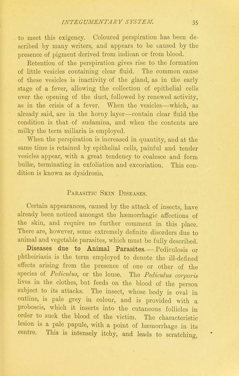 to meet this exigency. Coloured perspiration has been de- scribed by many writers, and appears to be caused by the presence of pigment derived from iudican or from blood. Eetention of the perspiration gives rise to the formation of little vesicles containing clear fluid. The common cause of these vesicles is inactivity of the gland, as in the early stage of a fever, allowing the collection of epithelial cells over the opening of the duct, followed by renewed activity, as in the crisis of a fever. When the vesicles—which, as already said, are in the horny layer—contain clear fluid the condition is that of sudamina, and when the contents are milky the term miliaria is employed. When the perspiration is increased in quantity, and at the same time is retained by epithelial cells, painful and tender vesicles appear, with a great tendency to coalesce and form bullae, terminating in exfoliation and excoriation. This con- dition is known as dysidrosis. Parasitic Skin Diseases. Certain appearances, caused by the attack of insects, have already been noticed amongst the hsemorrhagic afiections of the skin, and require no further comment in this place. There are, however, some extremely definite disorders due to animal and vegetable parasites, which must be fully described. Diseases due to Animal Parasites. — Pediculosis or phtheiriasis is the term employed to denote the ill-defined efiects arising from the presence of one or other of the species of Pediculus, or the louse. The Pediculus corporis lives in the clothes, but feeds on the blood of the person subject to its attacks. The insect, whose body is oval in outline, is pale grey in colour, and is provided with a proboscis, which it inserts into the cutaneous follicles in order to suck the blood of the victim. The characteristic lesion is a pale papule, with a point of hasmorrhage in its centre. This is intensely itchy, and leads to scratching,