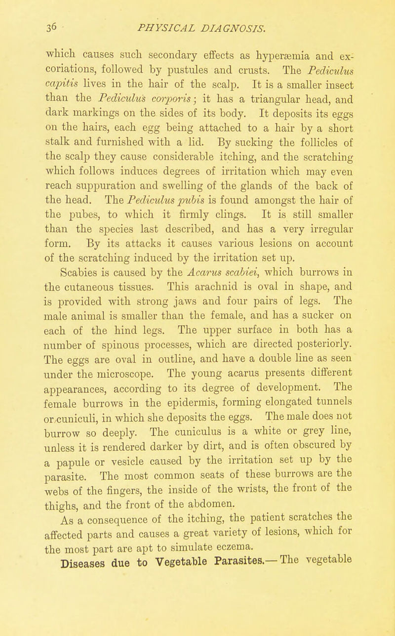 which causes such secondary effects as hyperemia and ex- coriations, followed by pustules and crusts. The Pecliculus capitis lives in the hair of the scalp. It is a smaller insect than the Pediculu's corjMris; it has a triangular head, and dark markings on the sides of its body. It deposits its eggs on the hairs, each egg being attached to a hair by a short stalk and furnished with a lid. By sucking the follicles of the scalp they cause considerable itching, and the scratching which follows induces degrees of irritation which may even reach suppuration and swelling of the glands of the back of the head. The Peclimlus pubis is found amongst the hair of the pubes, to which it firmly clings. It is still smaller than the species last described, and has a veiy irregular form. By its attacks it causes various lesions on account of the scratching induced by the irritation set up. Scabies is caused by the Acarus scabiei, which burrows in the cutaneous tissues. This arachnid is oval in shape, and is provided with strong jaws and four pairs of legs. The male animal is smaller than the female, and has a sucker on each of the hind legs. The upper surface in both has a number of spinous processes, which are directed posteriorly. The eggs are oval in outline, and have a double line as seen under the microscope. The young acarus presents different appearances, according to its degree of development. The female burrows in the epidermis, forming elongated tunnels or.cuniculi, in which she deposits the eggs. The male does not burrow so deeply. The cuniculus is a white or grey line, unless it is rendered darker by dirt, and is often obscured by a papule or vesicle caused by the irritation set up by the parasite. The most common seats of these burrows are the webs of the fingers, the inside of the wrists, the front of the thighs, and the front of the abdomen. As a consequence of the itching, the patient scratches the affected parts and causes a great variety of lesions, which for the most part are apt to simulate eczema. Diseases due to Vegetable Parasites —The vegetable