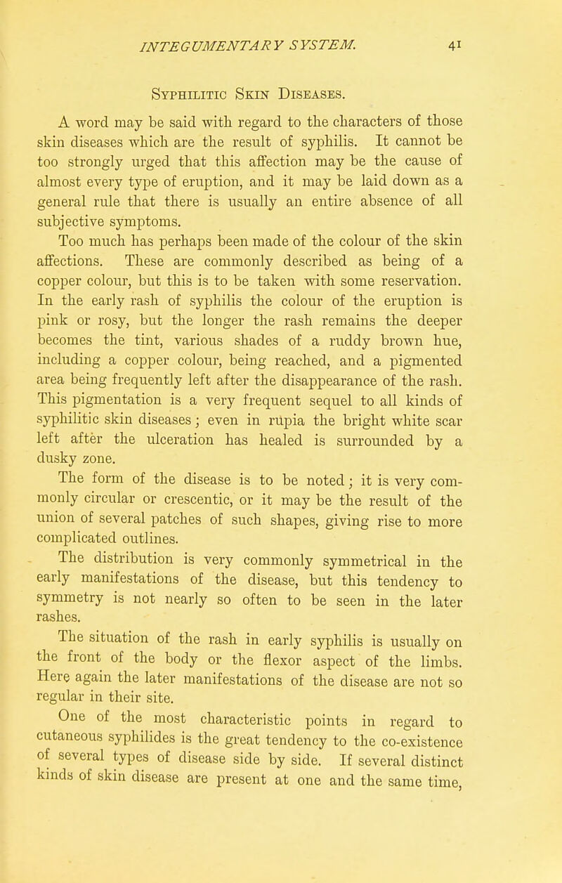 Syphilitic Skin Diseases. A word may be said with regard to the characters of those skin diseases which are the result of syphilis. It cannot be too strongly urged that this affection may be the cause of almost every type of eruption, and it may be laid down as a general rule that there is usually an entire absence of all subjective symptoms. Too much has perhaps been made of the colour of the skin affections. These are commonly described as being of a copper colour, but this is to be taken with some reservation. In the early rash of syphilis the colour of the eruption is pink or rosy, but the longer the rash remains the deeper becomes the tint, various shades of a ruddy brown hue, including a copper colour, being reached, and a pigmented area being frequently left after the disappearance of the rash. This pigmentation is a very frequent sequel to all kinds of syphilitic skin diseases; even in riipia the bright white scar left after the ulceration has healed is surrounded by a dusky zone. The form of the disease is to be noted; it is very com- monly circular or crescentic, or it may be the result of the union of several patches of such shapes, giving rise to more complicated outlines. The distribution is very commonly symmetrical in the early manifestations of the disease, but this tendency to symmetry is not nearly so often to be seen in the later rashes. The situation of the rash in early syphilis is usually on the front of the body or the flexor aspect of the limbs. Here again the later manifestations of the disease are not so regular in their site. One of the most characteristic points in regard to cutaneous syphilides is the great tendency to the co-existence of several types of disease side by side. If several distinct knids of skin disease are present at one and the same time,
