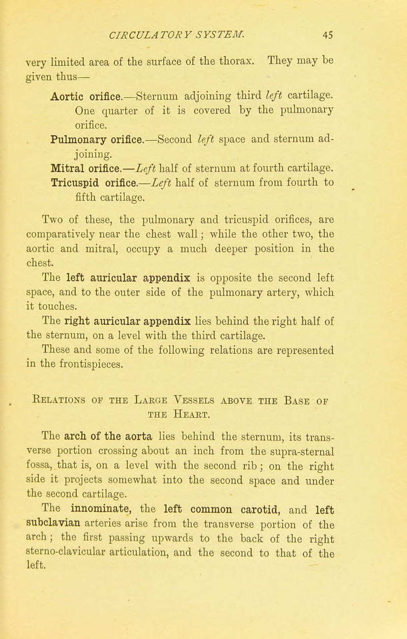 very limited area of the surface of the thorax. They may be given thus— Aortic orifice.—Sternum adjoining third left cartilage. One quarter of it is covered by the pulmonary orifice. Pulmonary orifice.—Second left space and sternum ad- joiniEg. Mitral orifice.—Left half of sternum at fourth cartilage. Tricuspid orifice.—Left half of sternum from fourth to fifth cartilage. Two of these, the pulmonary and tricuspid orifices, are comparatively near the chest wall; while the other two, the aortic and mitral, occupy a much deeper position in the chest. The left auricular appendix is opposite the second left space, and to the outer side of the pulmonary artery, which it touches. The right auricular appendix lies behind the right half of the sternum, on a level with the third cartilage. These and some of the following relations are represented in the frontispieces. KELA.TI0NS OF THE LaEGE YeSSELS ABOVE THE BaSE OF THE HeAKT. The arch of the aorta lies behind the sternum, its trans- verse portion crossing about an inch from the supra-sternal fossa, that is, on a level with the second rib; on the right side it projects somewhat into the second space and under the second cartilage. The innominate, the left common carotid, and left subclavian arteries arise from the transverse portion of the arch; the first passing upwards to the back of the right sterno-clavicular articulation, and the second to that of the left.