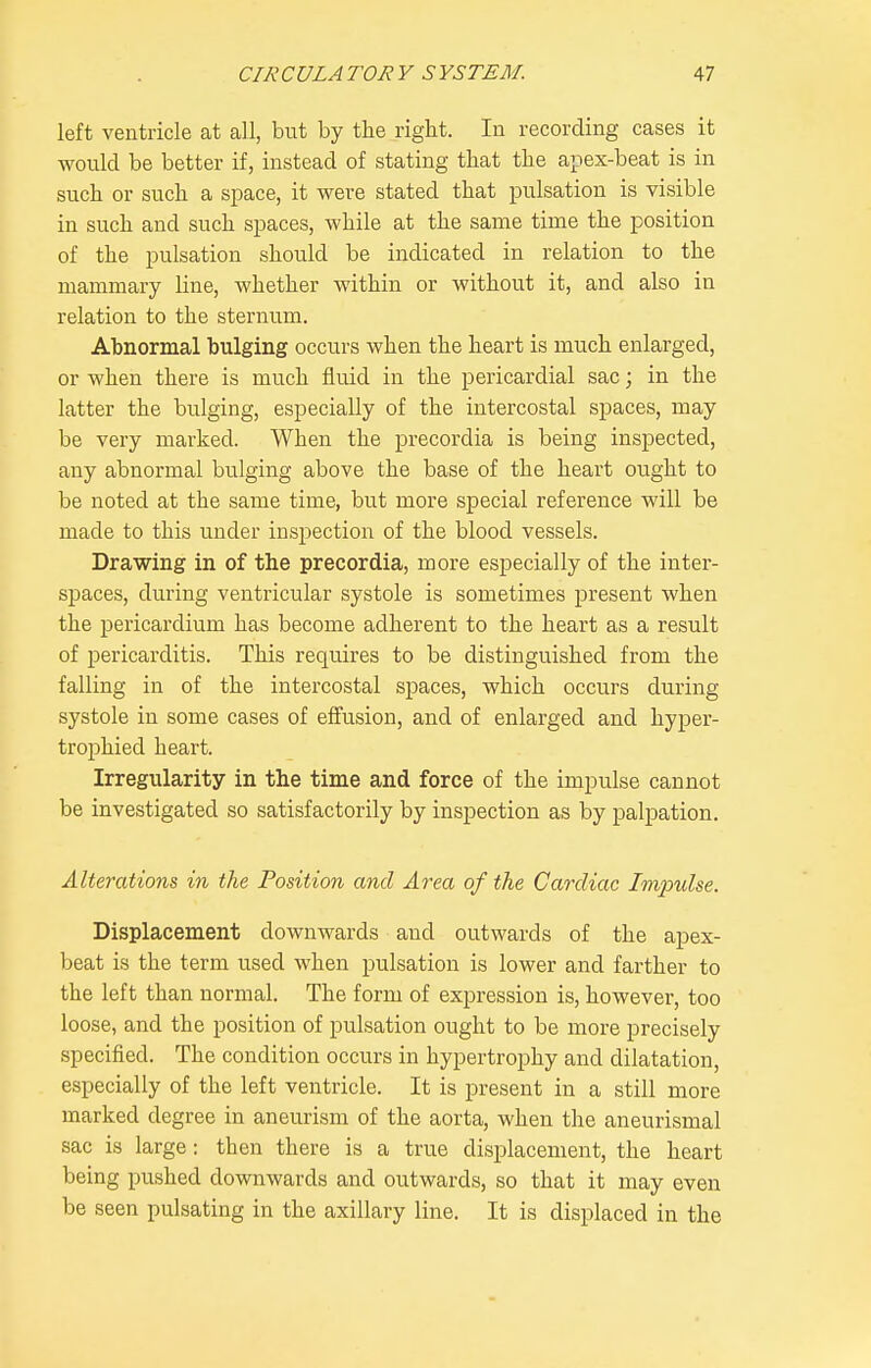 left ventricle at all, but by the right. In recording cases it would be better if, instead of stating that the apex-beat is in such or such a space, it were stated that pulsation is visible in such and such spaces, while at the same time the position of the pulsation should be indicated in relation to the mammary line, whether within or without it, and also in relation to the sternum. Abnormal bulging occurs when the heart is much enlarged, or when there is much fluid in the pericardial sac; in the latter the bulging, especially of the intercostal spaces, may be very marked. When the precordia is being inspected, any abnormal bulging above the base of the heart ought to be noted at the same time, but more special reference will be made to this under inspection of the blood vessels. Drawing in of the precordia, more especially of the inter- spaces, during ventricular systole is sometimes present when the pericardium has become adherent to the heart as a result of pericarditis. This requires to be distinguished from the falling in of the intercostal spaces, which occurs during systole in some cases of effusion, and of enlarged and hyper- trophied heart. Irregularity in the time and force of the impulse cannot be investigated so satisfactorily by inspection as by palpation. Alterations, in the Position and Area of the Cardiac Impulse. Displacement downwards and outwards of the apex- beat is the term used when pulsation is lower and farther to the left than normal. The form of expression is, however, too loose, and the position of pulsation ought to be more precisely specified. The condition occurs in hypertrophy and dilatation, especially of the left ventricle. It is present in a still more marked degree in aneurism of the aorta, when the aneurismal sac is large: then there is a true displacement, the heart being pushed downwards and outwards, so that it may even be seen pulsating in the axillary line. It is displaced in the