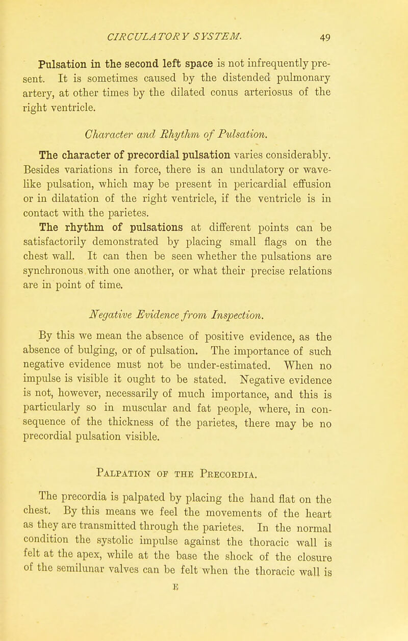 Pulsation in the second left space is not infrequently pre- sent. It is sometimes caused by the distended pulmonary artery, at other times by the dilated conus arteriosus of the right ventricle. Character and Rhythm of Pulsation. The character of precordial pulsation varies considerably. Besides variations in force, there is an undulatory or wave- like pulsation, which may be present in pericardial effusion or in dilatation of the right ventricle, if the ventricle is in contact with the parietes. The rhythm of pulsations at different points can be satisfactorily demonstrated by ^^lacing small flags on the chest wall. It can then be seen whether the pulsations are synchronous with one another, or what their precise relations are in point of time. Negative Evidence from Inspection. By this we mean the absence of positive evidence, as the absence of bulging, or of pulsation. The importance of such negative evidence must not be under-estimated. When no impulse is visible it ought to be stated. Negative evidence is not, however, necessarily of much importance, and this is particularly so in muscular and fat people, where, in con- sequence of the thickness of the parietes, there may be no precordial pulsation visible. Palpation of the Peecordia. The precordia is palpated by placing the hand flat on the chest. By this means we feel the movements of the heart as they are transmitted through the parietes. In the normal condition the systolic impulse against the thoracic wall is felt at the apex, while at the base the shock of the closure of the semilunar valves can be felt when the thoracic wall is E