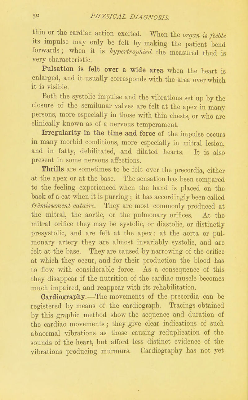 thin or tlie cardiac action excited. When the orcjan is feeble its impulse may only be felt by making the patient bend forwards; when it is hypertrojMed the measured thud is very characteristic. Pulsation is felt over a wide area when the heart is enlarged, and it usually corresponds with the area over which it is visible. Both the systolic impulse and the vibrations set up by the closure of the semilunar valves are felt at the apex in many persons, more especially in those with thin chests, or who are clinically known as of a nervous temperament. Irregularity in the time and force of the impulse occurs in many morbid conditions, more especially in mitral lesion, and in fatty, debilitated, and dilated hearts. It is also present in some nervous affections. Thrills are sometimes to be felt over the precordia, either at the apex or at the base. The sensation has been compared to the feeling experienced when the hand is placed on the back of a cat when it is purring; it has accordingly been called fremissement cataire. They are most commonly produced at the mitral, the aortic, or the pulmonary orifices. At the mitral orifice they may be systolic, or diastolic, or distinctly presystolic, and are felt at the apex: at the aorta or pul- monary artery they are almost invariably systolic, and are felt at the base. They are caused by narrowing of the orifice at which they occur^ and for their production the blood has to flow with considerable force. As a consequence of this they disappear if the nutrition of the cardiac muscle becomes much impaired, and reappear with its rehabilitation. Cardiography.—The movements of the precordia can be registered by means of the cardiograph. Tracings obtained by this graphic method show the sequence and duration of the cardiac movements; they give clear indications of such abnormal vibrations as those causing reduplication of the sounds of the heart, but afford less distinct evidence of the vibrations producing murmurs. Cardiography has not yet