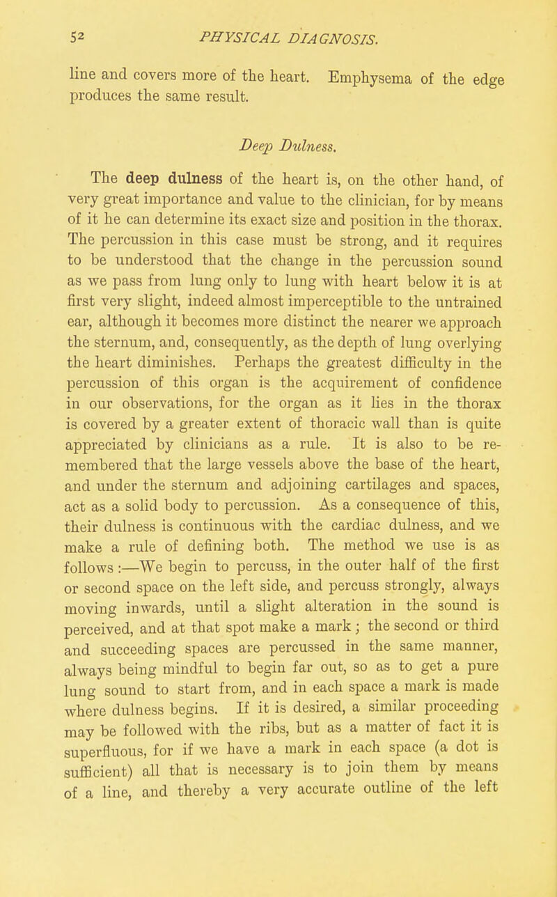 line and covers more of the heart. Emphysema of the edge produces the same result. Deep Dulness. The deep dulness of the heart is, on the other hand, of very great importance and value to the clinician, for by means of it he can determine its exact size and position in the thorax. The percussion in this case must be strong, and it requires to be understood that the change in the percussion sound as we pass from lung only to lung with heart below it is at first very slight, indeed almost imperceptible to the untrained ear, although it becomes more distinct the nearer we approach the sternum, and, consequently, as the depth of lung ovei'lying the heart diminishes. Perhaps the greatest diiiiculty in the percussion of this organ is the acquirement of confidence in our observations, for the organ as it lies in the thorax is covered by a greater extent of thoracic wall than is quite appreciated by clinicians as a rule. It is also to be re- membered that the large vessels above the base of the heart, and under the sternum and adjoining cartilages and spaces, act as a solid body to percussion. As a consequence of this, their dulness is continuous with the cardiac dulness, and we make a rule of defining both. The method we use is as follows :—We begin to percuss, in the outer half of the first or second space on the left side, and percuss strongly, always moving inwards, until a slight alteration in the sound is perceived, and at that spot make a mark; the second or third and succeeding spaces are percussed in the same manner, always being mindful to begin far out, so as to get a pure lung sound to start from, and in each space a mark is made where dulness begins. If it is desired, a similar proceeding may be followed with the ribs, but as a matter of fact it is superfluous, for if we have a mark in each space (a dot is sufficient) all that is necessary is to join them by means of a line, and thereby a very accurate outline of the left
