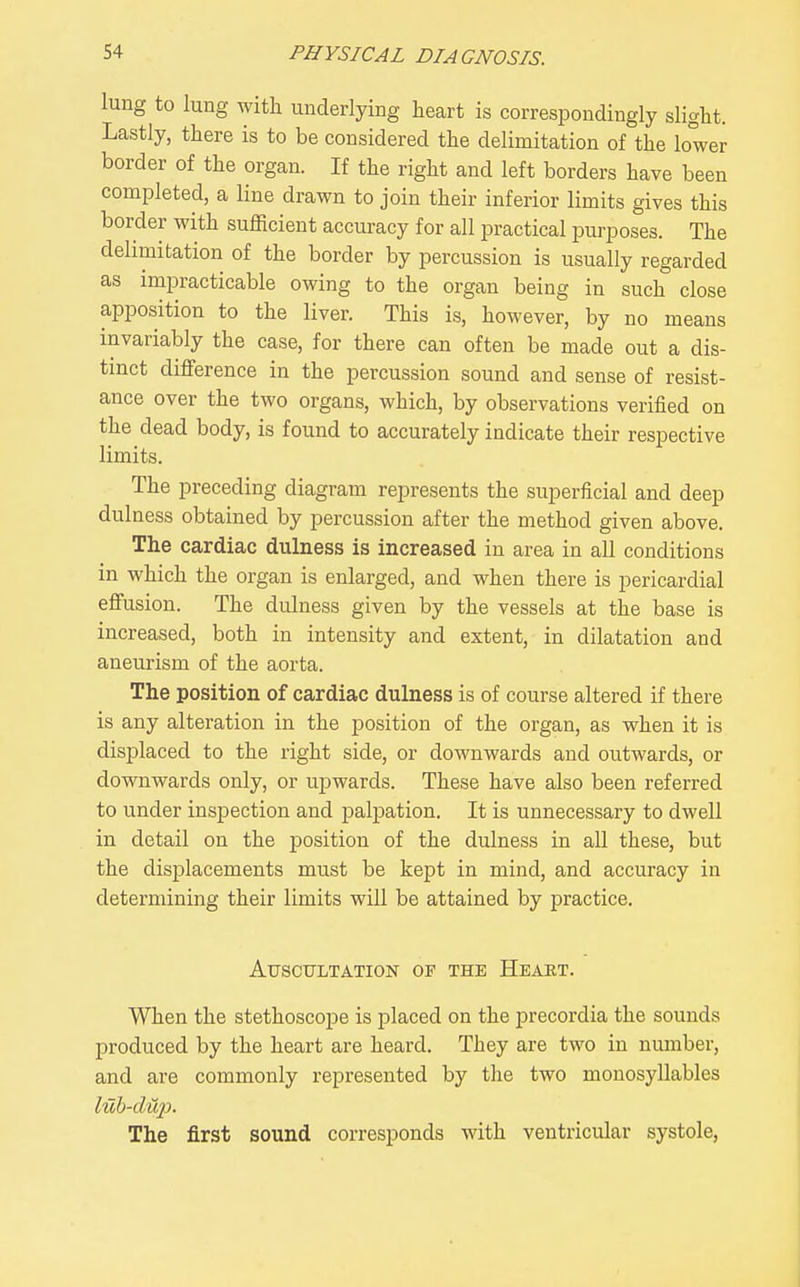 lung to lung with underlying heart is correspondingly slight. Lastly, there is to be considered the delimitation of the lower border of the organ. If the right and left borders have been completed, a line drawn to join their inferior limits gives this border with sufficient accuracy for all practical purposes. The delimitation of the border by percussion is usually regarded as impracticable owing to the organ being in such close apposition to the liver. This is, however, by no means invariably the case, for there can often be made out a dis- tinct difference in the percussion sound and sense of resist- ance over the two organs, which, by observations verified on the dead body, is found to accurately indicate their respective limits. The preceding diagram represents the superficial and deep dulness obtained by percussion after the method given above. The cardiac dulness is increased in area in all conditions in which the organ is enlarged, and when there is pericardial effusion. The dulness given by the vessels at the base is increased, both in intensity and extent, in dilatation and aneurism of the aorta. The position of cardiac dulness is of course altered if there is any alteration in the position of the organ, as when it is displaced to the right side, or downwards and outwards, or downwards only, or upwards. These have also been referred to under inspection and palpation. It is unnecessary to dwell in detail on the position of the dulness in all these, but the displacements must be kept in mind, and accuracy in determining their limits will be attained by practice. Auscultation of the Heart. When the stethoscope is placed on the precordia the sounds produced by the heart are heard. They are two in number, and are commonly represented by tlie two monosyllables luh-dup. The first sound corresponds with ventricular systole,