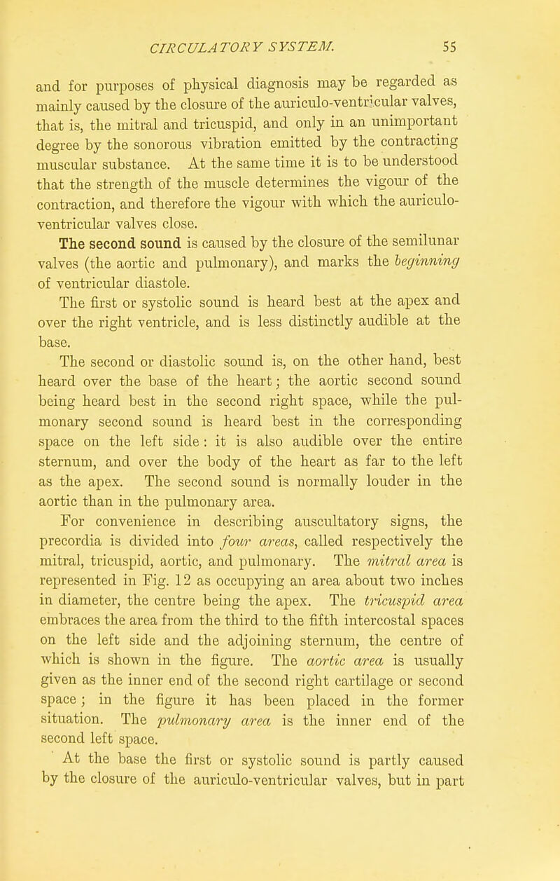 and for purposes of physical diagnosis may be regarded as mainly caused by the closure of the auriculo-ventricular valves, that is, the mitral and tricuspid, and only in an unimportant degree by the sonorous vibration emitted by the contracting muscular substance. At the same time it is to be understood that the strength of the muscle determines the vigour of the contraction, and therefore the vigour with which the auriculo- ventricular valves close. The second sound is caused by the closure of the semilunar valves (the aortic and pulmonary), and marks the leginning of ventricular diastole. The first or systolic sound is heard best at the apex and over the right ventricle, and is less distinctly audible at the base. The second or diastolic sound is, on the other hand, best heard over the base of the heart; the aortic second sound being heard best in the second right space, while the pul- monary second sound is heard best in the corresponding space on the left side: it is also audible over the entire sternum, and over the body of the heart as far to the left as the apex. The second sound is normally louder in the aortic than in the pulmonary area. For convenience in describing auscultatory signs, the precordia is divided into /o^^r areas, called respectively the mitral, tricuspid, aortic, and pulmonary. The mitral area is represented in Fig. 12 as occupying an area about two inches in diameter, the centre being the apex. The tricuspid area embraces the area from the third to the fifth intercostal spaces on the left side and the adjoining sternum, the centre of which is shown in the figure. The aortic area is usually given as the inner end of the second right cartilage or second space; in the figure it has been placed in the former situation. The pulmonary area is the inner end of the second left space. At the base the first or systolic sound is partly caused by the closure of the auriculo-ventricular valves, but in part