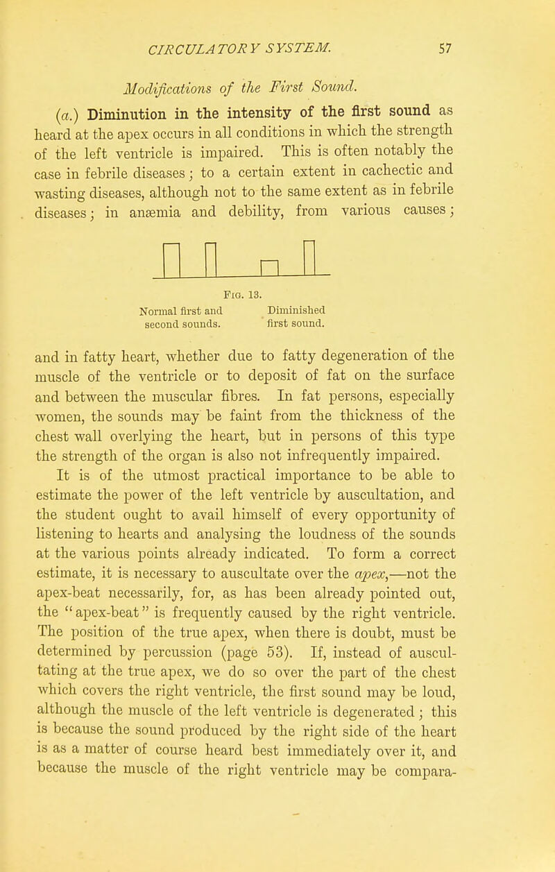 Modifications of the First Sound, (a.) Diminution in the intensity of the first sound as heard at the apex occurs in all conditions in which the strength of the left ventricle is impaired. This is often notably the case in febrile diseases; to a certain extent in cachectic and wasting diseases, although not to the same extent as in febrile diseases; in anaemia and debility, from various causes; I I M nil Fig. 13. Normal first and Diminishecl second sounds. first sound. and in fatty heart, whether due to fatty degeneration of the muscle of the ventricle or to deposit of fat on the surface and between the muscular fibres. In fat persons, especially women, the sounds may be faint from the thickness of the chest wall overlying the heart, but in persons of this type the strength of the organ is also not infrequently impaired. It is of the utmost practical importance to be able to estimate the power of the left ventricle by auscultation, and the student ought to avail himself of every opportunity of listening to hearts and analysing the loudness of the sounds at the various points already indicated. To form a correct estimate, it is necessary to auscultate over the apex,—not the apex-beat necessarily, for, as has been already pointed out, the  apex-beat is frequently caused by the right ventricle. The position of the true apex, when there is doubt, must be determined by percussion (page 53). If, instead of auscul- tating at the true apex, we do so over the part of the chest which covers the right ventricle, the first sound may be loud, although the muscle of the left ventricle is degenerated; this is because the sound produced by the right side of the heart is as a matter of course heard best immediately over it, and because the muscle of the right ventricle may be compara-