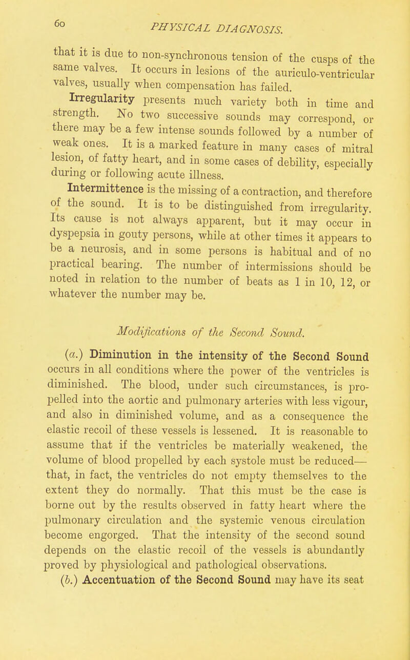 that It IS due to non-synchronous tension of the cusps of the same valves. It occurs in lesions of the auriculo-ventricular valves, usually when compensation has failed. Irregularity presents much variety both in time and strength. No two successive sounds may correspond, or there may be a few intense sounds followed by a number of weak ones. It is a marked feature in many cases of mitral lesion, of fatty heart, and in some cases of debility, especially during or following acute illness. Intermittence is the missing of a contraction, and therefore of the sound. It is to be distinguished from irregularity. Its cause is not always apparent, but it may occur in dyspepsia in gouty persons, while at other times it appears to be a neurosis, and in some persons is habitual and of no practical bearing. The number of intermissions should be noted in relation to the number of beats as 1 in 10, 12, or whatever the number may be. Modifications of the Second Sound. (a.) Diminution in the intensity of the Second Sound occurs in all conditions where the power of the ventricles is diminished. The blood, under such circumstances, is pro- pelled into the aortic and pulmonary arteries with less vigour, and also in diminished volume, and as a consequence the elastic recoil of these vessels is lessened. It is reasonable to assume that if the ventricles be materially weakened, the volume of blood propelled by each systole must be reduced— that, in fact, the ventricles do not empty themselves to the extent they do normally. That this must be the case is boi'ne out by the results observed in fatty heart where the pulmonary circulation and the systemic venous circulation become engorged. That the intensity of the second sound depends on the elastic recoil of the vessels is abundantly proved by physiological and iDathological observations. (b.) Accentuation of the Second Sound may have its seat