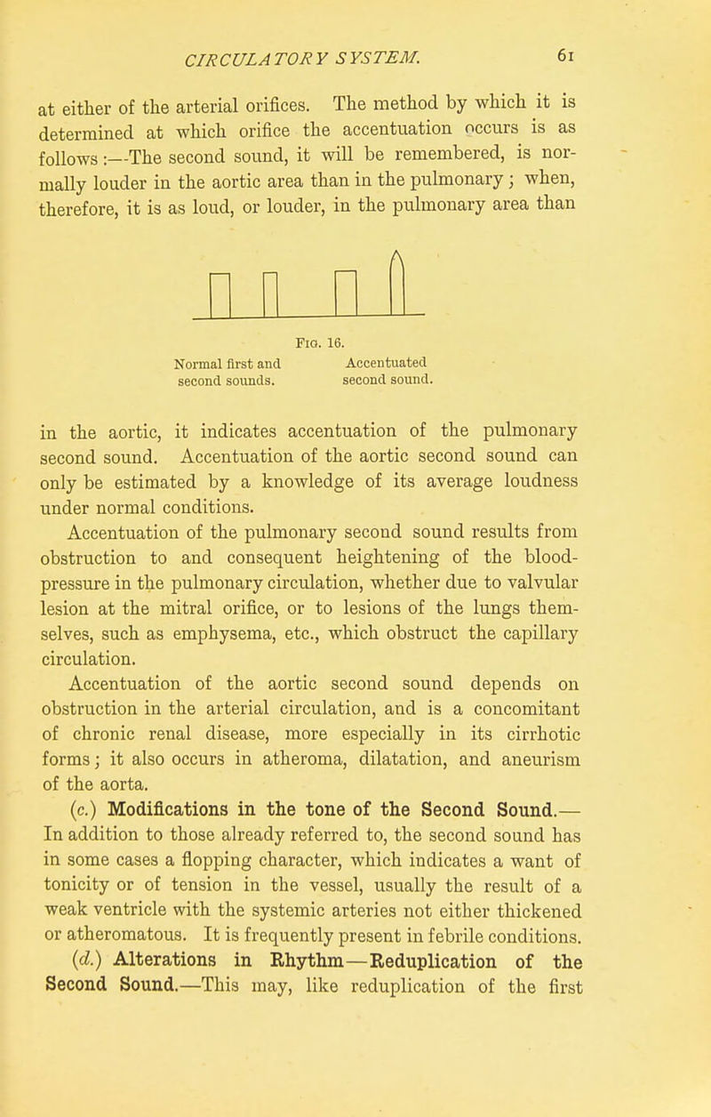 at either of the arterial orifices. The method by which it is determined at which orifice the accentuation occurs is as follows:—The second sound, it will be remembered, is nor- mally louder in the aortic area than in the pulmonary; when, therefore, it is as loud, or louder, in the pulmonary area than A Fig. 16. Normal first and Accentuated second sounds. second sound. in the aortic, it indicates accentuation of the pulmonary second sound. Accentu.ation of the aortic second sound can only be estimated by a knowledge of its average loudness under normal conditions. Accentuation of the pulmonary second sound results from obstruction to and consequent heightening of the blood- pressure in the pulmonary circulation, whether due to valvular lesion at the mitral orifice, or to lesions of the lungs them- selves, such as emphysema, etc., which obstruct the capillary circulation. Accentuation of the aortic second sound depends on obstruction in the arterial circulation, and is a concomitant of chronic renal disease, more especially in its cirrhotic forms; it also occurs in atheroma, dilatation, and aneurism of the aorta. (c.) Modifications in the tone of the Second Sound.— In addition to those already referred to, the second sound has in some cases a flopping character, which indicates a want of tonicity or of tension in the vessel, usually the result of a weak ventricle with the systemic arteries not either thickened or atheromatous. It is frequently present in febrile conditions. {d) Alterations in Rhythm—Reduplication of the Second Sound.—This may, like reduplication of the first