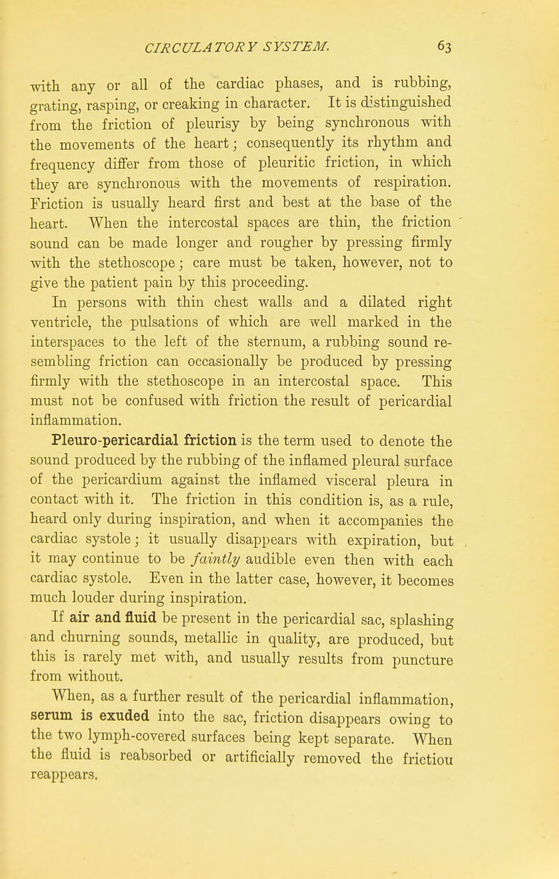 with any or all of the cardiac phases, and is rubbing, grating, rasping, or creaking in character. It is distinguished from the friction of pleurisy by being synchronous with the movements of the heart; consequently its rhythm and frequency differ from those of pleuritic friction, in which they are synchronous with the movements of respiration. Friction is usually heard first and best at the base of the heart. When the intercostal spaces are thin, the friction sound can be made longer and rougher by pressing firmly with the stethoscope; care must be taken, however, not to give the patient pain by this proceeding. In persons with thin chest walls and a dilated right ventricle, the pulsations of which are well marked in the interspaces to the left of the sternum, a rubbing sound re- sembling friction can occasionally be produced by pressing firmly with the stethoscope in an intercostal space. This must not be confused with friction the result of pericardial inflammation. Pleuro-pericardial friction is the term used to denote the sound produced by the rubbing of the inflamed pleural surface of the pericardium against the inflamed visceral pleura in contact with it. The friction in this condition is, as a rule, heard only during inspiration, and when it accompanies the cardiac systole; it usually disappears with expiration, but it may continue to be faintly audible even then with each cardiac systole. Even in the latter case, however, it becomes much louder during inspiration. If air and fluid be present in the pericardial sac, splashing and churning sounds, metallic in quality, are produced, but this is rarely met with, and usually results from puncture from without. When, as a further result of the pericardial inflammation, serum is exuded into the sac, friction disappears owing to the two lymph-covered surfaces being kept separate. When the fluid is reabsorbed or artificially removed the frictiou reappears.