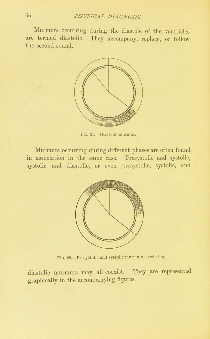 Murmurs occurring during the diastole of the ventricles are termed diastolic. They accompany, replace, or follow the second sound. FiQ. 21.—Diastolic miirmur. Murmurs occurring during diflferent phases are often found in association in the same case. Presystolic and systolic, systolic and diastolic, or even presystolic, systolic, and Fig. 22.—Presystolic and systolic murmurs coexisting. diastolic murmurs may all coexist. They are represented graphically in the accompanying figures.