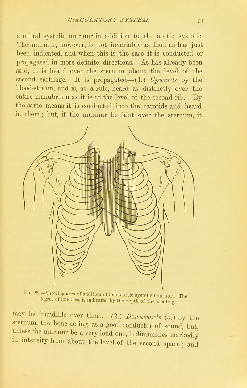 a mitral systolic murmur in addition to the aortic systolic. The murmur, however, is not invariably as loud as has just been indicated, and when this is the case it is conducted or l^ro^jagated in more definite directions. As has already been said, it is heard over the sternum about the level of the second cartilage. It is propagated—(1.) Upwards by the blood-stream, and is, as a rule, heard as distinctly over the entire manubrium as it is at the level of the second rib. By the same means it is conducted into the carotids and heard in them; but, if the murmur be faint over the sternum, it Fio. 29.-Sliowing area of audition of loud aortic systolic murmur. The degree ofloudness is indicated by the depth of the sliading. may be inaudible over them. (2.) Doivmmrch (a.) by the sternum, the bone acting as a good conductor of sound, but unless the murmur be a very loud one, it diminishes markedly in intensity from about the level of the second space; and