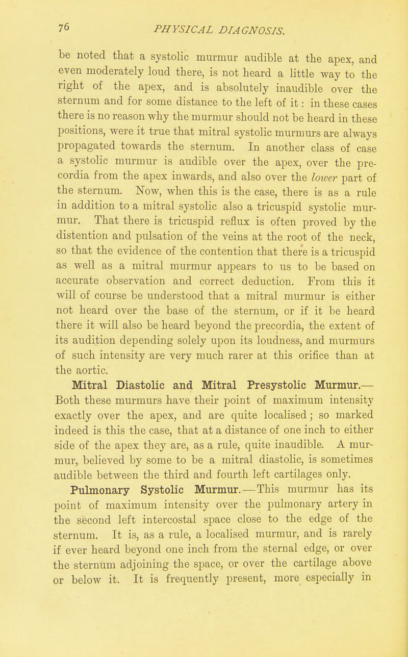 be noted that a systolic murmur audible at the apex, and even moderately loud there, is not heard a little way to the right of the apex, and is absolutely inaudible over the sternum and for some distance to the left of it: in these cases there is no reason why the murmur should not be heard in these positions, were it true that mitral systolic murmurs are always propagated towards the sternum. In another class of case a systolic murmur is audible over the apex, over the pre- cordia from the apex inwards, and also over the lower part of the sternum. Now, when this is the case, there is as a rule in addition to a mitral systolic also a tricuspid systolic mur- mur. That there is tricuspid reflux is often proved by the distention and pulsation of the veins at the root of the neck, so that the evidence of the contention that there is a tricuspid as well as a mitral murmur appears to us to be based on accurate observation and correct deduction. From this it will of course be understood that a mitral murmur is either not heard over the base of the sternum, or if it be heard there it will also be heard beyond the i^recordia, the extent of its audition depending solely upon its loudness, and murmurs of such intensity are very much rarer at this orifice than at the aortic. Mitral Diastolic and Mitral Presystolic Murmur.— Both these murmurs have their point of maximum intensity exactly over the apex, and are quite localised; so marked indeed is this the case, that at a distance of one inch to either side of the apex they rule, quite inaudible. A mur- mur, believed by some to be a mitral diastolic, is sometimes audible between the third and fourth left cartilages only. Pulmonary Systolic Murmur.—This murmur has its point of maximum intensity over the pulmonary artery in the second left intercostal space close to the edge of the sternum. It is, as a rule, a localised murmur, and is rarely if ever heard beyond one inch from the sternal edge, or over the sternum adjoining the space, or over the cartilage above or below it. It is frequently present, more especially in