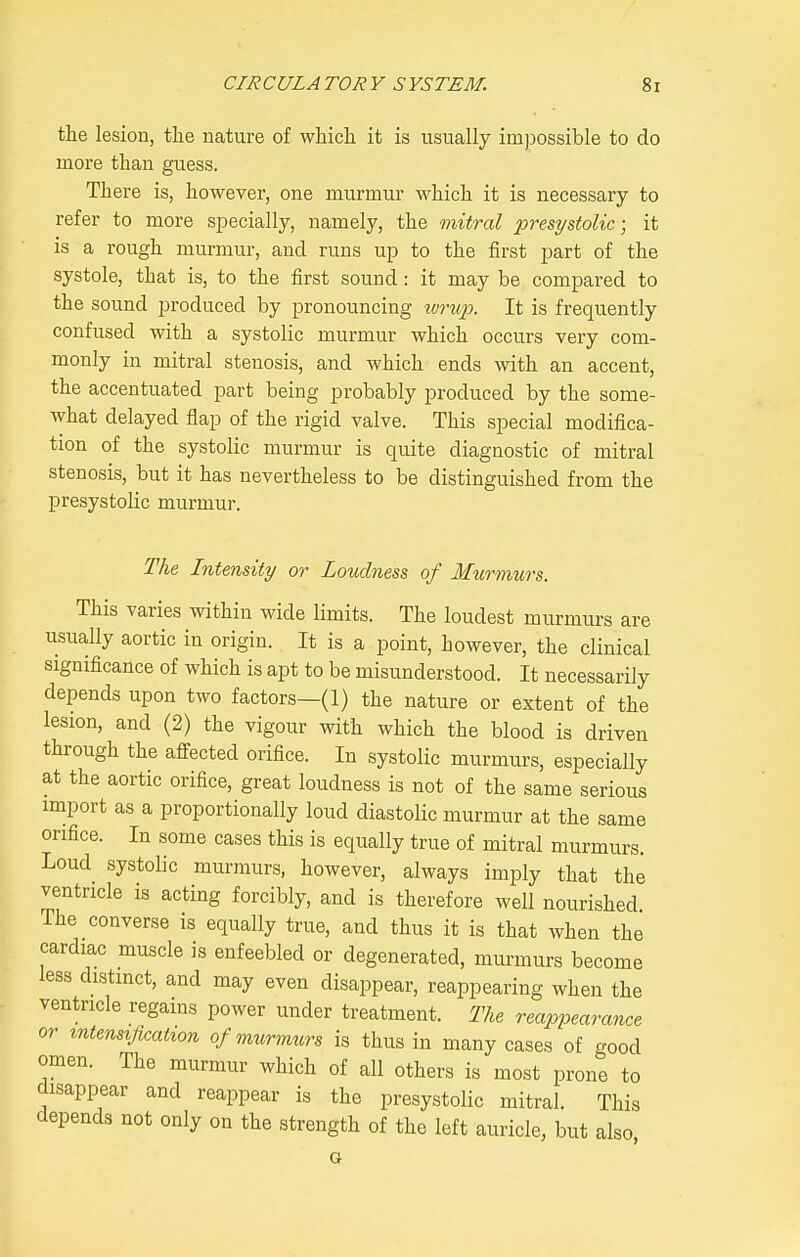 the lesion, the nature of which it is usually impossible to do more than guess. There is, however, one murmur which it is necessary to refer to more specially, namely, the mitral presystolic; it is a rough murmur, and runs up to the first part of the systole, that is, to the first sound : it may be compared to the sound produced by pronouncing wrup. It is frequently confused with a systolic murmur which occurs very com- monly in mitral stenosis, and which ends with an accent, the accentuated part being probably produced by the some- what delayed flap of the rigid valve. This special modifica- tion of the systolic murmur is quite diagnostic of mitral stenosis, but it has nevertheless to be distinguished from the presystolic murmur. The Intensity or Loudness of Murmurs. This varies within wide limits. The loudest murmurs are usually aortic in origin. It is a point, however, the clinical significance of which is apt to be misunderstood. It necessarily depends upon two factors—(1) the nature or extent of the lesion, and (2) the vigour with which the blood is driven through the affected orifice. In systolic murmurs, especially at the aortic orifice, great loudness is not of the same serious import as a proportionally loud diastolic murmur at the same orifice. In some cases this is equally true of mitral murmurs. Loud systolic murmurs, however, always imply that the ventricle is acting forcibly, and is therefore well nourished The converse is equally true, and thus it is that when the cardiac muscle is enfeebled or degenerated, murmurs become less distmct, and may even disappear, reappearing when the ventricle regains power under treatment. The reappearance or intensification of murmurs is thus in many cases of good omen. The murmur which of all others is most prone to disappear and reappear is the presystolic mitral. This depends not only on the strength of the left auricle, but also G