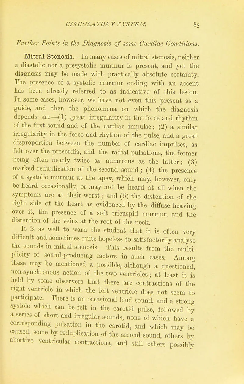 Further Points in the Diagnosis of some Cardiar. Conditions. Mitral Stenosis.—In many cases of mitral stenosis, neither a diastolic nor a presystolic murmur is present, and yet the diagnosis may be made with practically absolute certainty. The presence of a systolic murmur ending with an accent has been already referred to as indicative of this lesion. In some cases, however, we have not even this jDresent as a guide, and then the phenomena on which the diagnosis depends, are—(1) great irregularity in the force and rhythm of the first sound and of the cardiac impulse; (2) a similar irregularity in the force and rhythm of the pulse, and a great disproportion between the number of cardiac impulses, as felt over the precordia, and the radial pulsations, the former being often nearly twice as numerous as the latter; (3) marked reduplication of the second sound; (4) the presence of a systolic murmur at the apex, which may, however, only be heard occasionally, or may not be heard at all when the symptoms are at their worst; and (5) the distention of the right side of the heart as evidenced by the diffuse heaving over it, the presence of a soft tricuspid murmur, and the distention of the veins at the root of the neck. ^ It is as well to warn the student that it is often very difficult and sometimes quite hopeless to satisfactorily analyse the .sounds in mitral stenosis. This results from the multi- plicity of sound-producing factors in such cases. Among these may be mentioned a possible, although a questioned, non-synchronous action of the two ventricles; at least it is held by some observers that there are contractions of the right ventricle in which the left ventricle does not seem to participate. There is an occasional loud sound, and a strono- systole which can be felt in the carotid pulse, followed by a series of short and irregular sounds, none of which have a corresponding pulsation in the carotid, and which may be caused, some by reduplication of the second sound, others by abortive ventricular contractions, and still others possibly
