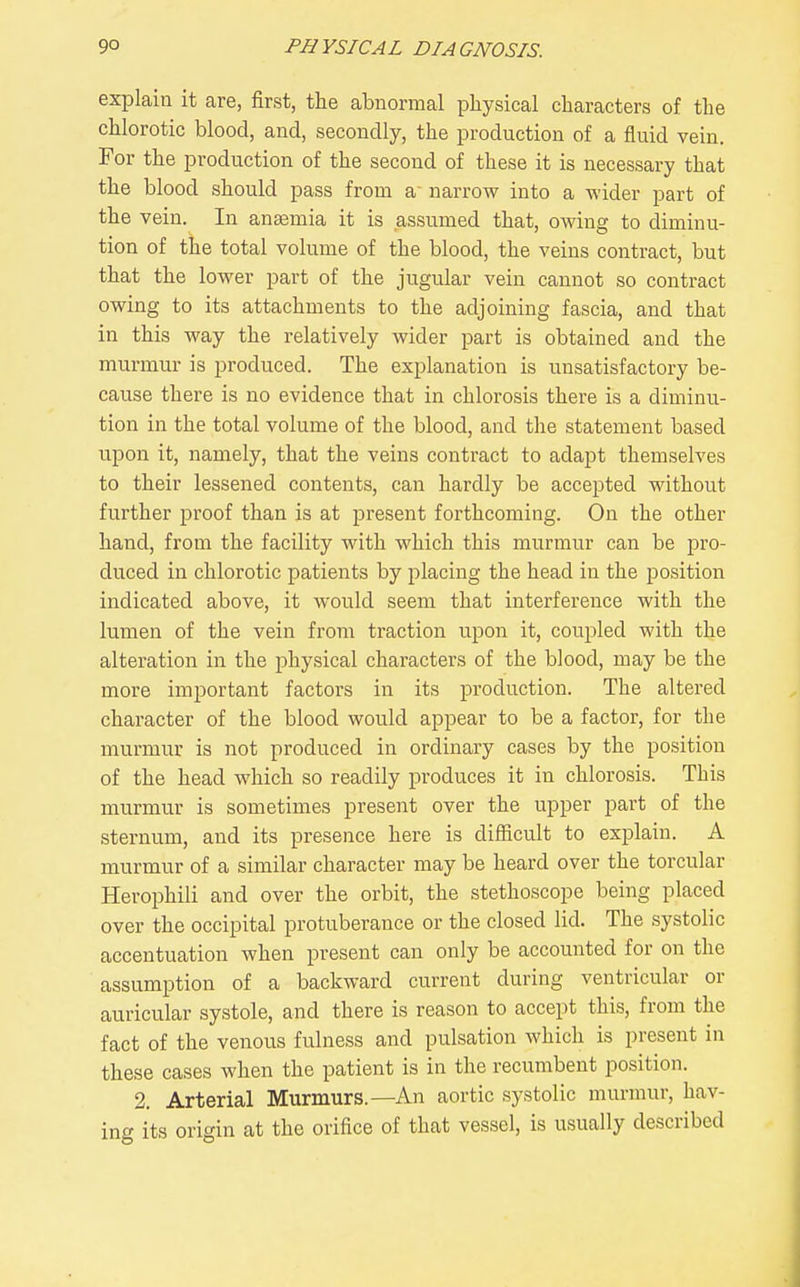 explain it are, first, the abnormal physical characters of the chlorotic blood, and, secondly, the production of a fluid vein. For the production of the second of these it is necessary that the blood should pass from a' narrow into a wider part of the vein. In anaemia it is assumed that, owing to diminu- tion of tiie total volume of the blood, the veins contract, but that the lower part of the jugular vein cannot so contract owing to its attachments to the adjoining fascia, and that in this way the relatively wider part is obtained and the murmur is produced. The explanation is unsatisfactory be- cause there is no evidence that in chlorosis there is a diminu- tion in the total volume of the blood, and the statement based upon it, namely, that the veins contract to adapt themselves to their lessened contents, can hardly be accepted without further proof than is at present forthcoming. On the other hand, from the facility with which this murmur can be pro- duced in chlorotic patients by placing the head in the position indicated above, it would seem that interference with the lumen of the vein from traction upon it, coupled with the alteration in the physical characters of the blood, may be the more important factors in its production. The altered character of the blood would appear to be a factor, for the murmur is not produced in ordinary cases by the position of the head which so readily produces it in chlorosis. This murmur is sometimes present over the upper part of the sternum, and its presence here is difficult to explain. A murmur of a similar character may be heard over the torcular Herophili and over the orbit, the stethoscope being placed over the occipital protuberance or the closed lid. The systolic accentuation when present can only be accounted for on the assumption of a backward current during ventricular or auricular systole, and there is reason to accept this, from the fact of the venous fulness and pulsation which is present in these cases when the patient is in the recumbent position. 2. Arterial Murmurs.—An aortic systolic murmur, hav- ing its origin at the orifice of that vessel, is usually described