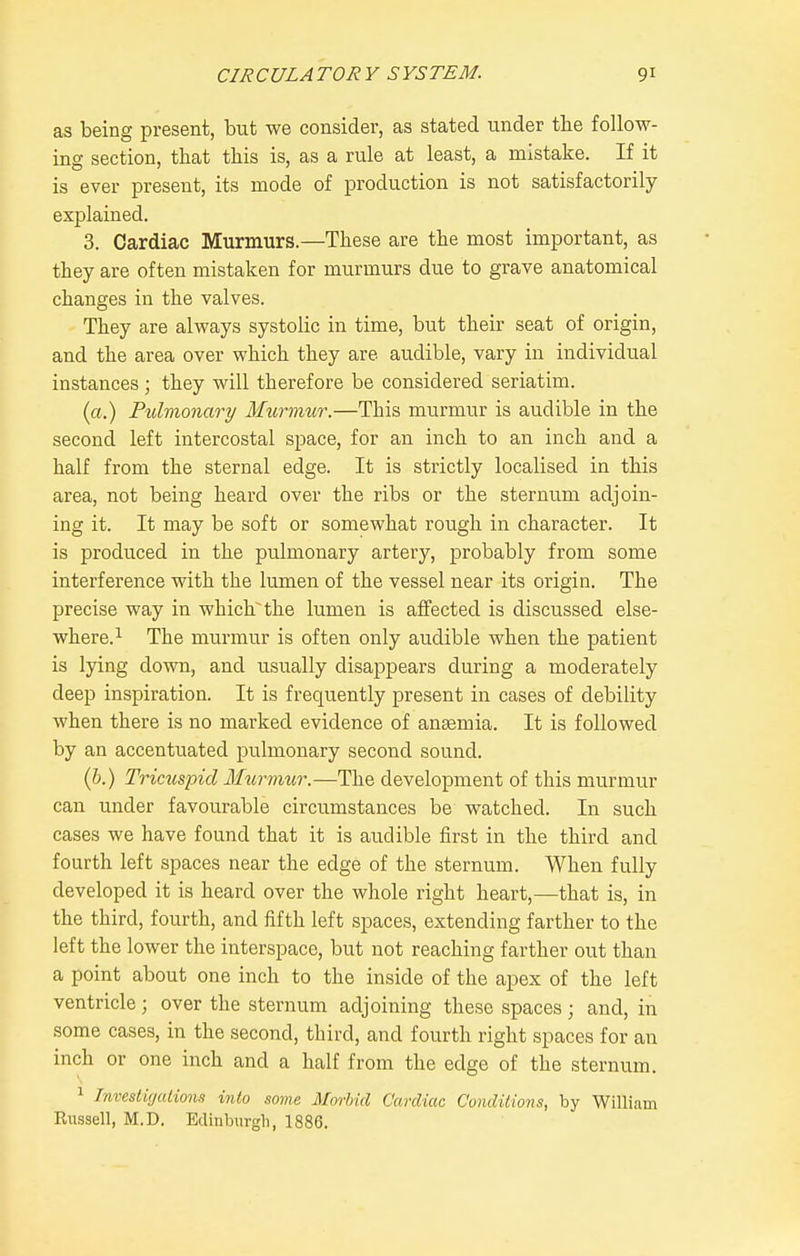 as being present, but we consider, as stated under the follow- ing section, that this is, as a rule at least, a mistake. If it is ever present, its mode of production is not satisfactorily explained. 3. Cardiac Murmurs.—These are the most important, as they are often mistaken for murmurs due to grave anatomical changes in the valves. They are always systolic in time, but their seat of origin, and the area over which they are audible, vary in individual instances; they will therefore be considered seriatim. (a.) Pulmonary Murmur.—This murmur is audible in the second left intercostal space, for an inch to an inch and a half from the sternal edge. It is strictly localised in this area, not being heard over the ribs or the sternum adjoin- ing it. It may be soft or somewhat rough in character. It is produced in the pulmonary artery, probably from some interference with the lumen of the vessel near its origin. The precise way in which the lumen is affected is discussed else- where.^ The murmur is often only audible when the patient is lying down, and u.sually disappears during a moderately deep inspiration. It is frequently present in cases of debility when there is no marked evidence of anaemia. It is followed by an accentuated pulmonary second sound. (6.) Tricuspid Murmur.—The development of this murmur can under favourable circumstances be watched. In such cases we have found that it is audible first in the third and fourth left spaces near the edge of the sternum. When fully developed it is heard over the whole right heart,—that is, in the third, fourth, and fifth left spaces, extending farther to the left the lower the interspace, but not reaching farther out than a point about one inch to the inside of the apex of the left ventricle ; over the sternum adjoining these spaces ; and, in some cases, in the second, third, and fourth right spaces for an inch or one inch and a half from the edge of the sternum. 1 Investigalions mto some Morbid Cardiac Conditions, by William Kiissell, M.D. Edinburgh, 1886.