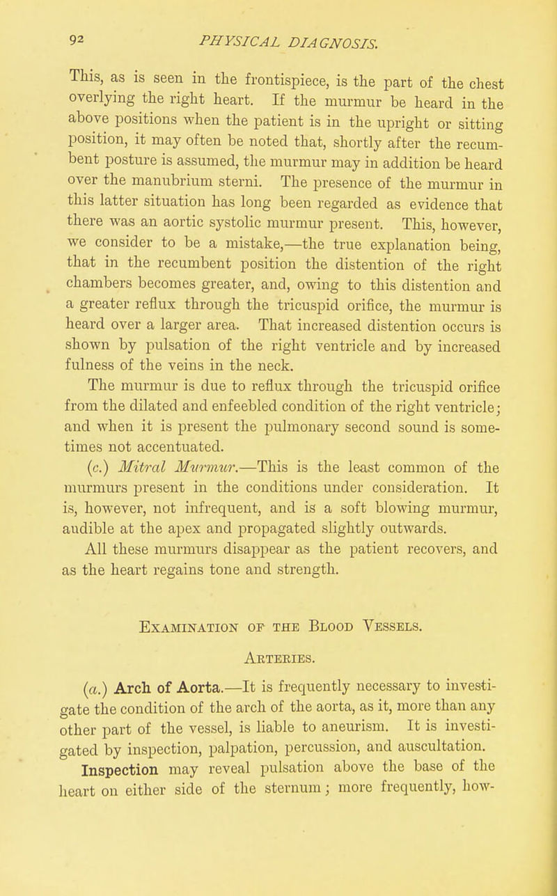 This, as is seen in the frontispiece, is the part of the chest overlying the right heart. If the murmur be heard in the above positions when the patient is in the upright or sitting position, it may often be noted that, shortly after the recum- bent posture is assumed, the murmur may in addition be heard over the manubrium sterni. The presence of the murmur in this latter situation has long been regarded as evidence that there was an aortic systolic murmur present. This, however, we consider to be a mistake,—the true explanation being, that in the recumbent position the distention of the right chambers becomes greater, and, owing to this distention and a greater reflux through the tricuspid orifice, the murmur is heard over a larger area. That increased distention occurs is shown by pulsation of the right ventricle and by increased fulness of the veins in the neck. The murmur is due to reflux through the tricuspid orifice from the dilated and enfeebled condition of the right ventricle; and when it is present the pulmonary second sound is some- times not accentuated. (c.) Mitral Mwmur.—This is the least common of the murmurs present in the conditions under consideration. It is, however, not infrequent, and is a soft blowing murmur, audible at the apex and propagated slightly outwards. All these murmurs disappear as the patient recovers, and as the heart regains tone and strength. Examination of the Blood Vessels, Arteeies. (rt.) Arch of Aorta.—It is frequently necessary to investi- gate the condition of the arch of the aorta, as it, more than any other part of the vessel, is liable to aneurism. It is investi- gated by inspection, palpation, percussion, and auscultation. Inspection may reveal pulsation above the base of the heart on either side of the sternum; more frequently, how-