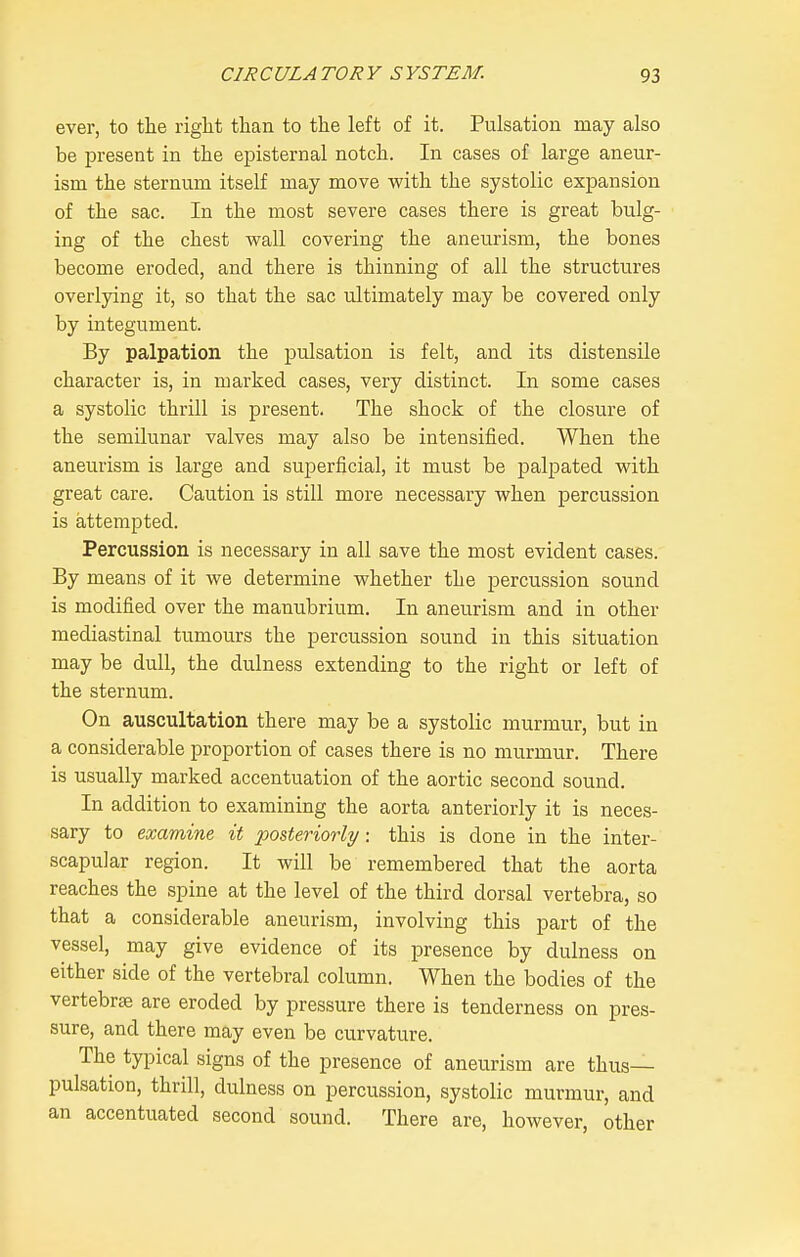 ever, to the right than to the left of it. Pulsation may also be iDresent in the episternal notch. In cases of large aneur- ism the sternum itself may move with the systolic expansion of the sac. In the most severe cases there is great bulg- ing of the chest wall covering the aneurism, the bones become eroded, and there is thinning of all the structures overlying it, so that the sac ultimately may be covered only by integument. By palpation the pulsation is felt, and its distensile character is, in marked cases, very distinct. In some cases a systolic thrill is present. The shock of the closure of the semilunar valves may also be intensified. When the aneurism is large and superficial, it must be palpated with great care. Caution is still more necessary when percussion is attempted. Percussion is necessary in all save the most evident cases. By means of it we determine whether the percussion sound is modified over the manubrium. In aneurism and in other mediastinal tumours the percussion sound in this situation may be dull, the dulness extending to the right or left of the sternum. On auscultation there may be a systolic murmur, but in a considerable proportion of cases there is no murmur. There is usually marked accentuation of the aortic second sound. In addition to examining the aorta anteriorly it is neces- sary to examine it posteriorly: this is done in the inter- scapular region. It will be remembered that the aorta reaches the spine at the level of the third dorsal vertebra, so that a considerable aneurism, involving this part of the vessel, may give evidence of its presence by dulness on either side of the vertebral column. When the bodies of the vertebrae are eroded by pressure there is tenderness on pres- sure, and there may even be curvature. The typical signs of the presence of aneurism are thus— pulsation, thrill, dulness on percussion, systolic murmur, and an accentuated second sound. There are, however, other