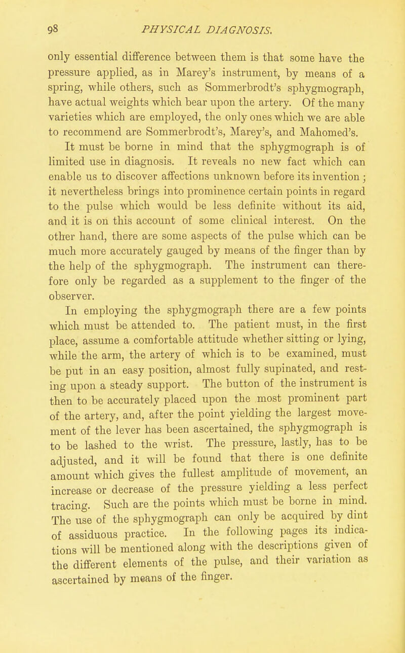 only essential difference between them is that some have the pressure applied, as in Marey's instrument, by means of a spring, while others, such as Sommerbrodt's sphygmograph, have actual weights which bear upon the artery. Of the many varieties which are employed, the only ones which we are able to recommend are Sommerbrodt's, Marey's, and Mahomed's. It must be borne in mind that the sphygmograph is of limited use in diagnosis. It reveals no new fact which can enable us to discover affections unknown before its invention ; it nevertheless brings into prominence certain points in regard to the pulse which would be less definite without its aid, and it is on this account of some clinical interest. On the other hand, there are some aspects of the pulse which can be much more accurately gauged by means of the finger than by the help of the sphygmograph. The instrument can there- fore only be regarded as a supplement to the finger of the observer. In employing the sphygmograph there are a few points which must be attended to. The patient must, in the first place, assume a comfortable attitude whether sitting or lying, while the arm, the artery of which is to be examined, must be put in an easy position, almost fully supinated, and rest- ing upon a steady support. The button of the instrument is then to be accurately placed upon the most prominent part of the artery, and, after the point yielding the largest move- ment of the lever has been ascertained, the sphygmograph is to be lashed to the wrist. The pressure, lastly, has to be adjusted, and it will be found that there is one definite amount which gives the fullest amplitude of movement, an increase or decrease of the pressure yielding a less perfect tracing. Such are the points which must be borne in mind. The use of the sphygmograph can only be acquired by dint of assiduous practice. In the following pages its indica- tions will be mentioned along with the descriptions given of the different elements of the pulse, and their variation as ascertained by means of the finger.