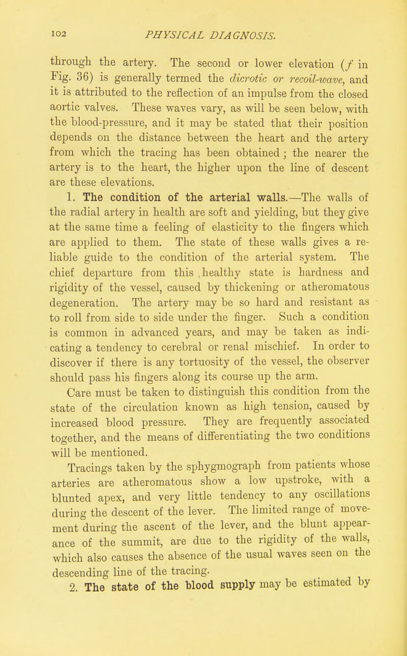 through the artery. The second or lower elevation (/ in Fig. 36) is generally termed the dicrotic or recoil-wave, and it is attributed to the reflection of an impulse from the closed aortic valves. These waves vary, as will be seen below, with the blood-pressure, and it may be stated that their position depends on the distance between the heart and the artery from which the tracing has been obtained; the nearer the artery is to the heart, the higher upon the line of descent are these elevations. 1. The condition of the arterial walls.—The walls of the radial artery in health are soft and yielding, but they give at the same time a feeling of elasticity to the fingers which are applied to them. The state of these walls gives a re- liable guide to the condition of the arterial system. The chief departure from this .healthy state is hardness and rigidity of the vessel, caused by thickening or atheromatous degeneration. The artery may be so hard and resistant as to roll from side to side under the finger. Such a condition is common in advanced years, and may be taken as indi- cating a tendency to cerebral or renal mischief. In order to discover if there is any tortuosity of the vessel, the observer should pass his fingers along its course up the arm. Care must be taken to distinguish this condition from the state of the circulation known as high tension, caused by increased blood pressure. They are frequently associated together, and the means of differentiating the two conditions will be mentioned. Tracings taken by the sphygmograph from patients whose arteries are atheromatous show a low upstroke, with a blunted apex, and very little tendency to any oscillations during the descent of the lever. The limited range of move- ment during the ascent of the lever, and the blunt appear- ance of the summit, are due to the rigidity of the walls, which also causes the absence of the usual waves seen on the descending line of the tracing. 2. The state of the blood supply may be estimated by