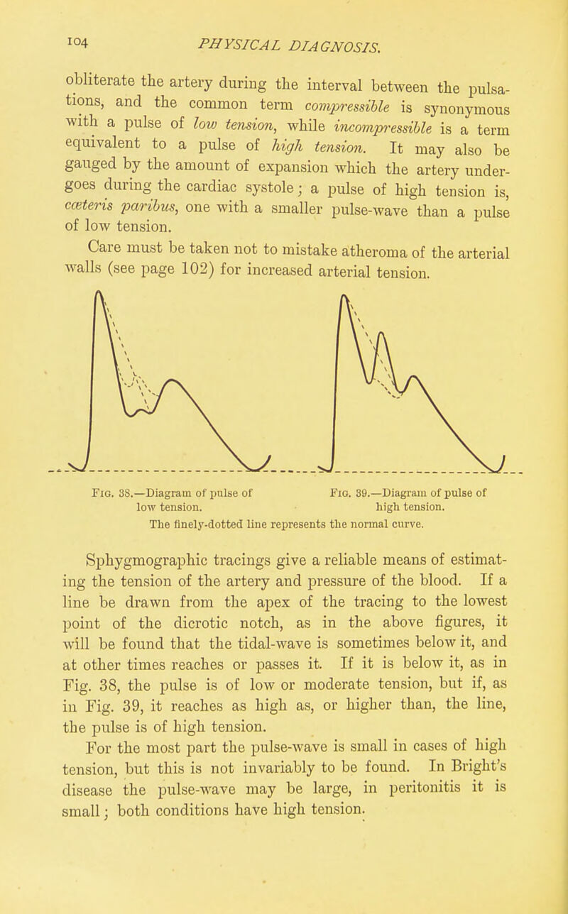 obliterate the artery during the interval between the pulsa- tions, and the common term covipressihle is synonymous with a pulse of low tension, while incomiyressible is a term equivalent to a pulse of hiffh tension. It may also be gauged by the amount of expansion which the artery under- goes during the cardiac systole; a pulse of high tension is, cmteris paribus, one with a smaller pulse-wave than a pulse of low tension. Care must be taken not to mistake atheroma of the arterial walls (see page 102) for increased arterial tension. Fig. 3S.—Diagram of i)ulse of Fig. 39.—Diagram of pulse of low tension. high tension. The finely-dotted line represents the normal curve. Sphygmographic tracings give a reliable means of estimat- ing the tension of the artery and pressure of the blood. If a line be drawn from the apex of the tracing to the lowest point of the dicrotic notch, as in the above figures, it will be found that the tidal-wave is sometimes below it, and at other times reaches or passes it. If it is below it, as in Fig. 38, the pulse is of low or moderate tension, but if, as in Fig. 39, it reaches as high as, or higher than, the line, the pulse is of high tension. For the most part the pulse-wave is small in cases of high tension, but this is not invariably to be found. In Bright's disease the pulse-wave may be large, in peritonitis it is small; both conditions have high tension.