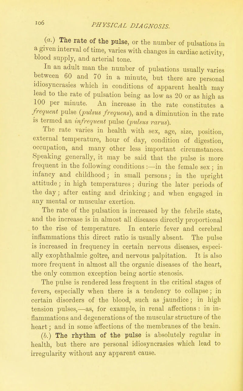 io6 (a.) The rate of the pulse, or the number of pulsations in a given interval of time, varies with changes in cardiac activity, blood sujaply, and arterial tone. In an adult man the number of pulsations usually varies between 60 and 70 in a minute, but there are personal idiosyncrasies which in conditions of apparent health may lead to the rate of pulsation being as low as 20 or as high as 100 per minute. An increase in the rate constitutes a frequent pulse (pulsus frequens), and a diminution in the rate is termed an infrequent pulse {pulsus rarus). The rate varies in health with sex, age, size, position, external temperature, hour of day, condition of digestion, occupation, and many other less important circumstances. Speaking generally, it may be said that the pulse is more frequent in the following conditions :—in the female sex; in infancy and childhood; in small persons; in the upright attitude; in high temperatures; during the later periods of the day; after eating and drinking; and when engaged in any mental or muscular exertion. The rate of the pulsation is increased by the febrile state, and the increase is in almost all diseases directly proportional to the rise of temijerature. In enteric fever and cerebral inflammations this direct ratio is usually absent. The pulse is increased in frequency in certain nervous diseases, especi- ally exophthalmic goitre, and nervous palpitation. It is also more frequent in almost all the organic diseases of the heart, the only common exception being aortic stenosis. The pulse is rendered less frequent in the critical stages of fevers, especially when there is a tendency to collapse; in certain disorders of the blood, such as jaundice; in high tension pulses,—as, for example, in renal afi'ections : in in- flammations and degenerations of the muscular structure of the heart; and in some 'affections of the membranes of the brain. (6.) The rhythm of the pulse is absolutely regular in health, but there are personal idiosyncrasies which lead to irregularity without any apparent cause.