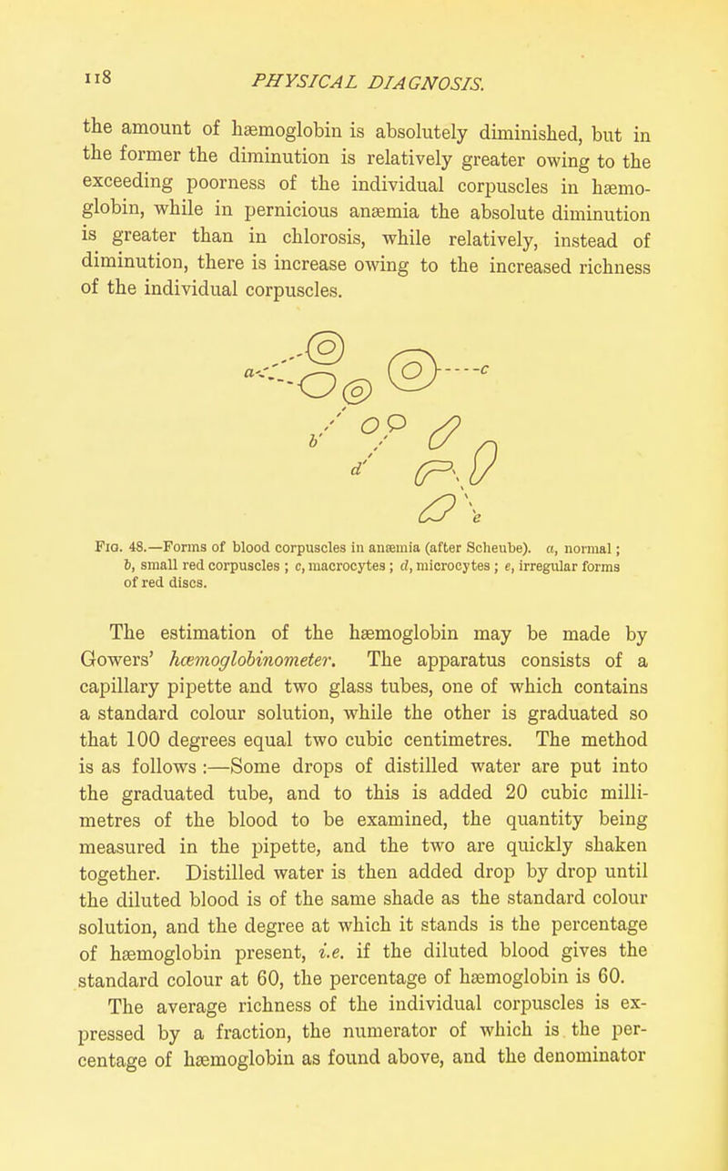 the amount of haemoglobin is absolutely diminished, but in the former the diminution is relatively greater owing to the exceeding poorness of the individual corpuscles in hsemo- globin, while in pernicious anaemia the absolute diminution is greater than in chlorosis, while relatively, instead of diminution, there is increase owing to the increased richness of the individual corpuscles. ^\ FiQ. 48.—Ponns of blood corpuscles in anaemia (after Soheube). a, normal; 6, small red corpuscles ; c, macrooytes; d, miorocytes; e, irregiUar forms of red discs. The estimation of the haemoglobin may be made by Gowers' hcemoglobinometer. The apparatus consists of a capillary pipette and two glass tubes, one of which contains a standard colour solution, while the other is graduated so that 100 degrees equal two cubic centimetres. The method is as follows :—Some drops of distilled water are put into the graduated tube, and to this is added 20 cubic milli- metres of the blood to be examined, the quantity being measured in the pipette, and the two are quickly shaken together. Distilled water is then added drop by drop until the diluted blood is of the same shade as the standard colour solution, and the degree at which it stands is the percentage of haemoglobin present, i.e. if the diluted blood gives the standard colour at 60, the percentage of haemoglobin is 60. The average richness of the individual corpuscles is ex- pressed by a fraction, the numerator of which is the per- centage of haemoglobin as found above, and the denominator