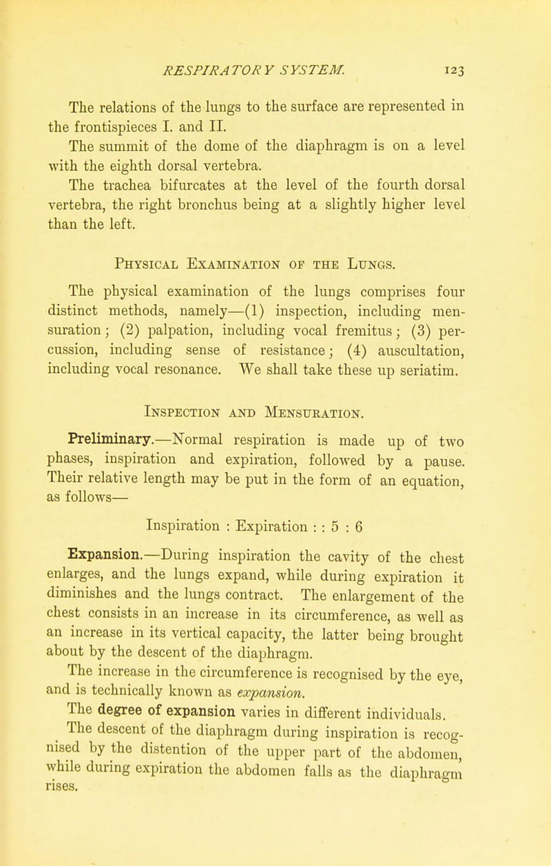 The relations of the hmgs to the surface are represented in the frontispieces I. and II. The summit of the dome of the diaphragm is on a level with the eighth dorsal vertebra. The trachea bifurcates at the level of the fourth dorsal vertebra, the right bronchus being at a slightly higher level than the left. Physical Examination of the Lungs. The physical examination of the lungs comprises four distinct methods, namely—(1) inspection, including men- suration ; (2) palpation, including vocal fremitus; (3) per- cussion, including sense of resistance; (4) auscultation, including vocal resonance. We shall take these up seriatim. Inspection and Mensueation. Preliminary.—Normal respiration is made up of two phases, inspiration and expiration, followed by a pause. Their relative length may be put in the form of an equation, as follows— Inspiration : Expiration : : 5 : 6 Expansion.—During inspiration the cavity of the chest enlarges, and the lungs expand, while during expiration it diminishes and the lungs contract. The enlargement of the chest consists in an increase in its circumference, as well as an increase in its vertical capacity, the latter being brought about by the descent of the diai)hragra. The increase in the circumference is recognised by the eye, and is technically known as expansion. The degree of expansion varies in different individuals. The descent of the diaphragm during inspiration is recog- nised by the distention of the upper part of the abdomen, while during expiration the abdomen falls as the diaphragm rises.