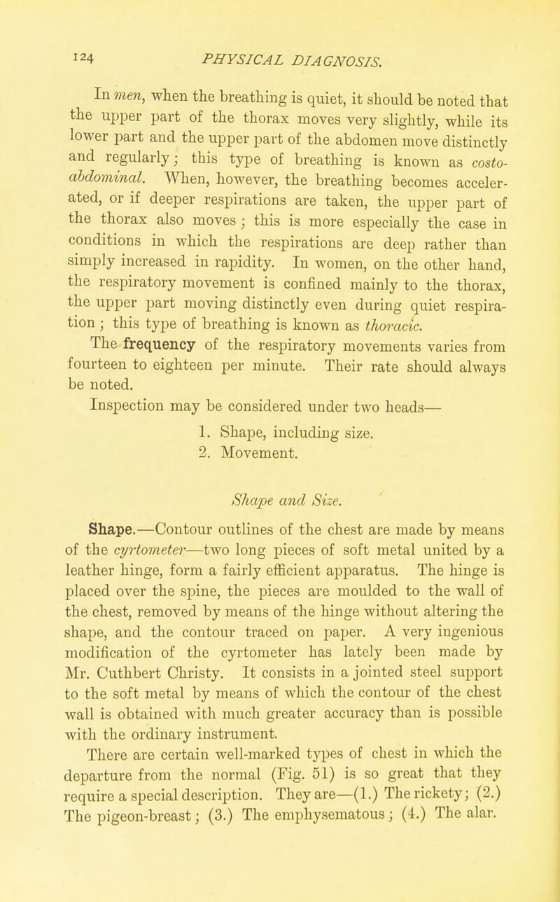 In men, when the breathing is quiet, it should be noted that the upper part of the thorax moves very slightly, while its lower jiart and the iipper part of the abdomen move distinctly and regularly; this type of breathing is known as costo- ahdominal. When, however, the breathing becomes acceler- ated, or if deeper respirations are taken, the upper part of the thorax also moves ; this is more especially the case in conditions in which the respirations are deep rather than simply increased in rapidity. In women, on the other hand, the respiratory movement is confined mainly to the thorax, the upper part moving distinctly even during quiet respira- tion ; this type of breathing is known as thoracic. The frequency of the respiratory movements varies from fourteen to eighteen per minute. Their rate should always be noted. Inspection may be considered under two heads— 1. Shape, including size. 2. Movement. Shape and Size. Shape.—Contour outlines of the chest are made by means of the cyrtometer—two long pieces of soft metal united by a leather hinge, form a fairly efficient apparatus. The hinge is placed over the spine, the pieces are moulded to the wall of the chest, removed by means of the hinge without altering the shape, and the contour traced on paper. A very ingenious modification of the cyrtometer has lately been made by Mr. Cuthbert Christy. It consists in a jointed steel support to the soft metal by means of which the contour of the chest wall is obtained with much greater accuracy than is possible with the ordinary instrument. There are certain well-marked types of chest in which the departure from the normal (Fig. 51) is so great that they require a special description. They are—(1.) The rickety; (2.) The pigeon-breast; (3.) The emphysematous; (4.) The alar.