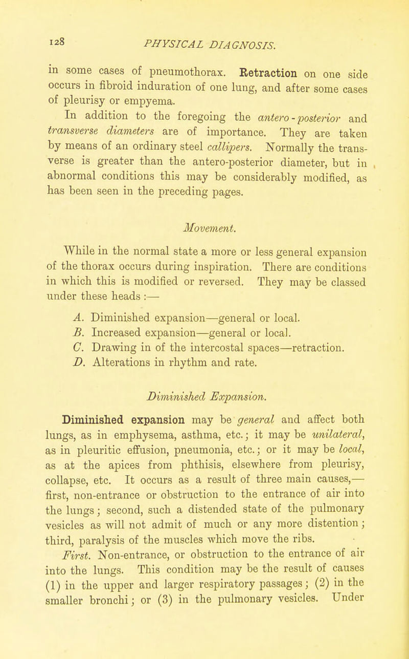 in some cases of pneumothorax. Retraction on one side occurs in fibroid induration of one lung, and after some cases of pleurisy or empyema. In addition to the foregoing the antero - posterior and transverse diameters are of importance. They are taken by means of an ordinary steel calli^iers. Normally the trans- verse is greater than the antero-posterior diameter, but in , abnormal conditions this may be considerably modified, as has been seen in the preceding pages. Movement. While in the normal state a more or less general expansion of the thorax occurs during inspiration. There are conditions in which this is modified or reversed. They may be classed under these heads :— A. Diminished expansion—general or local. £. Increased exjDansion—general or local. C. Drawing in of the intercostal spaces—retraction. JD. Alterations in rhythm and rate. Diminished Expansion. Diminished expansion may be general and affect both lungs, as in emphysema, asthma, etc.; it may be unilateral, as in pleuritic effusion, pneumonia, etc.; or it may be local, as at the apices from phthisis, elsewhere from pleurisy, collapse, etc. It occurs as a result of three main causes,— first, non-entrance or obstruction to the entrance of air into the lungs; second, such a distended state of the pulmonary vesicles as will not admit of much or any more distention; third, paralysis of the muscles which move the ribs. First. Non-entrance, or obstruction to the entrance of air into the lungs. This condition may be the result of causes (1) in the upper and larger respiratory passages; (2) in the smaller bronchi; or (3) in the pulmonary vesicles. Under