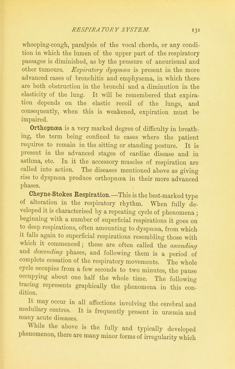 whooping-cough, paralysis of the vocal chords, or any condi- tion in which the lumen of the upjDer part of the resjpiratory passages is diminished, as by the pressure of aneurismal and other tumours. Expiratory dyspnoea is present in the more advanced cases of bronchitis and emphysema, in which there- are both obstruction in the bronchi and a diminution in the elasticity of the lung. It will be remembered that expira- tion depends on the elastic recoil of the lungs, and consequently, when this is weakened, expiration must be impaired. Orthopnoea is a very marked degree of difficulty in breath- ing, the term being confined to cases where the patient requires to remain in the sitting or standing posture. It is present in the advanced stages of cardiac disease and in asthma, etc. In it the accessory muscles of respiration are called into action. The diseases mentioned above as giving rise to dyspnoea produce orthopnoea in their more advanced phases. Cheyne-Stokes Respiration.—This is the best-marked type of alteration in the respiratory rhythm. When fully de- veloped it is characterised by a repeating cycle of phenomena; beginning with a number of superficial respirations it goes on to deep respirations, often amounting to dyspnoea, from which It falls again to superficial respirations resembling those with which it commenced; these are often called the ascending and descending phases, and following them is a period of complete cessation of the respiratory movements. The whole cycle occupies from a few seconds to two minutes, the pause occupying about one half the whole time. The following tracing represents graphically the phenomena in this con- dition. It may occur in all affections involving the cerebral and medullary centres. It is frequently present in urajmia and many acute diseases. While the above is the fully and typically developed phenomenon, there are many minor forms of irregularity which