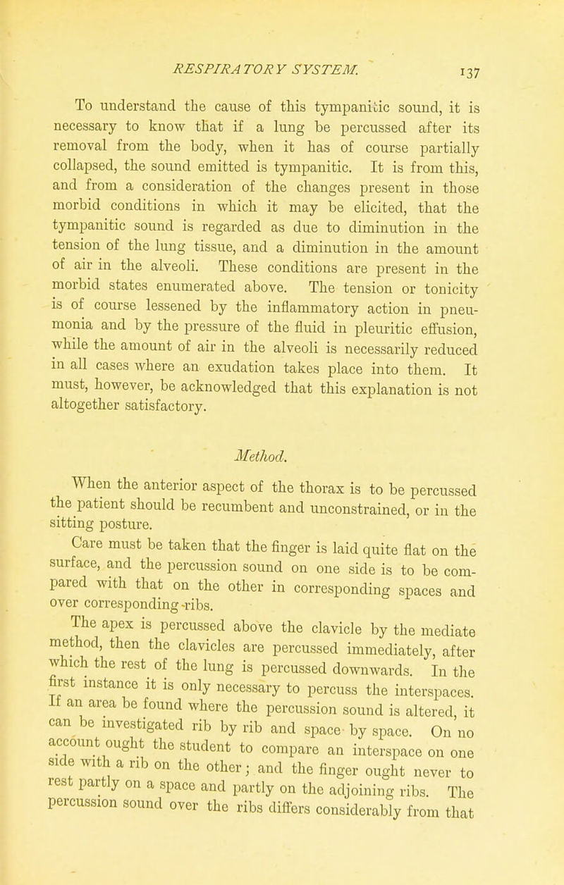 To understand the cause of tliis tympanitic sound, it is necessary to know that if a lung be percussed after its removal from the body, when it has of course partially collapsed, the sound emitted is tympanitic. It is from this, and from a consideration of the changes present in those morbid conditions in which it may be elicited, that the tympanitic sound is regarded as due to diminution in the tension of the lung tissue, and a diminution in the amount of air in the alveoli. These conditions are present in the morbid states enumerated above. The tension or tonicity is of course lessened by the inflammatory action in pneu- monia and by the pressure of the fluid in pleuritic effusion, while the amount of air in the alveoli is necessarily reduced in all cases where an exudation takes place into them. It must, however, be acknowledged that this explanation is not altogether satisfactory. Method. When the anterior aspect of the thorax is to be percussed the patient should be recumbent and unconstrained, or in the sitting posture. Care must be taken that the finger is laid quite flat on the surface, and the percussion sound on one side is to be com- pared with that on the other in corresponding spaces and over corresponding-ribs. The apex is percussed above the clavicle by the mediate method, then the clavicles are percussed immediately, after which the rest of the lung is percussed downwards. In the first instance it is only necessary to percuss the interspaces ii an area be found where the percussion sound is altered, it can be investigated rib by rib and space- by space. On no account ought the student to compare an interspace on one side with a rib on the other; and the finger ought never to rest partly on a space and partly on the adjoining ribs. The percussion sound over the ribs differs considerably from that