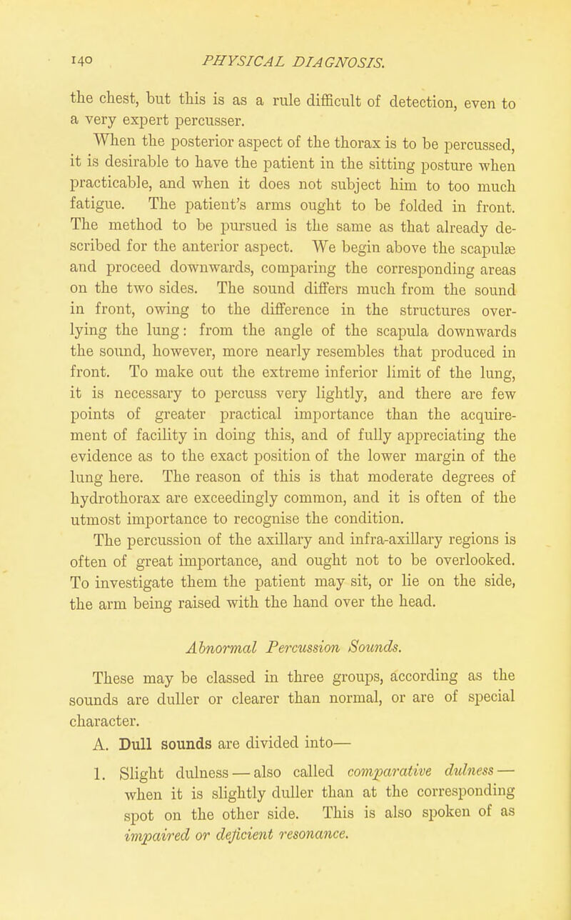 the chest, but this is as a rule difficult of detection, even to a very expert percusser. When the posterior aspect of the thorax is to be percussed, it is desirable to have the patient in the sitting posture when practicable, and when it does not subject him to too much fatigue. The patient's arms ought to be folded in front. The method to be pursued is the same as that already de- scribed for the anterior aspect. We begin above the scapulte and proceed downwards, comparing the corresponding areas on the two sides. The sound diifers much from the sound in front, owing to the difference in the structures over- lying the lung: from the angle of the scapula downwards the sound, however, more nearly resembles that produced in front. To make out the extreme inferior limit of the lung, it is necessary to percuss very lightly, and there are few points of greater practical importance than the acquire- ment of facility in doing this, and of fully appreciating the evidence as to the exact position of the lower margin of the lung here. The reason of this is that moderate degrees of hydrothorax are exceedingly common, and it is often of the utmost importance to recognise the condition. The percussion of the axillary and infra-axillary regions is often of great importance, and ought not to be overlooked. To investigate them the patient may sit, or lie on the side, the arm being raised with the hand over the head. Abnormal Percussion Sounds. These may be classed in three groups, according as the sounds are duller or clearer than normal, or are of special character. A. Dull sounds are divided into— 1. Slight dulness — also called comparative dulness — when it is slightly duller than at the corresponding spot on the other side. This is also spoken of as impaired or deficient resonance.