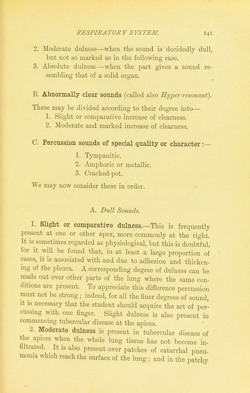 2. Moderate dulness—when the sound is decidedly dull, but not so marked as in the foUomng case. 3. Absolute dulness—when the jjart gives a sound re- sembling that of a solid organ. B. Abnormally clear sounds (called also Hyper-resonant). These may be divided according to their degree into— 1. Slight or comparative increase of clearness. 2. Moderate and marked increase of clearness. C. Percussion sounds of special quality or character:— 1. Tympanitic. 2. Amphoric or metallic. 3. Cracked-pot. We may now consider these in order. A. Bull Sounds. 1. Slight or comparative dulness.—This is frequently present at one or other apex, more commonly at the right. It is sometimes regarded as physiological, but this is doubtful, for it will be found that, in at least a large proportion of cases, it is associated with and due to adhesion and thicken- ing of the pleura. A corresponding degree of dulness can be made out over other parts of the lung where the same con- ditions are present. To appreciate this difference percussion must not be strong; indeed, for all the finer degrees of sound. It IS necessary that the student should acquire the art of per- cussing with one finger. Slight dulness is also present in commencing tubercular disease at the apices. 2. Moderate dulness is present in tubercular disease of the apices when the whole lung tissue has not become in- filtrated. It IS also present over patches of catarrhal pneu- monia which reach the surface of the lung; and in the patchy