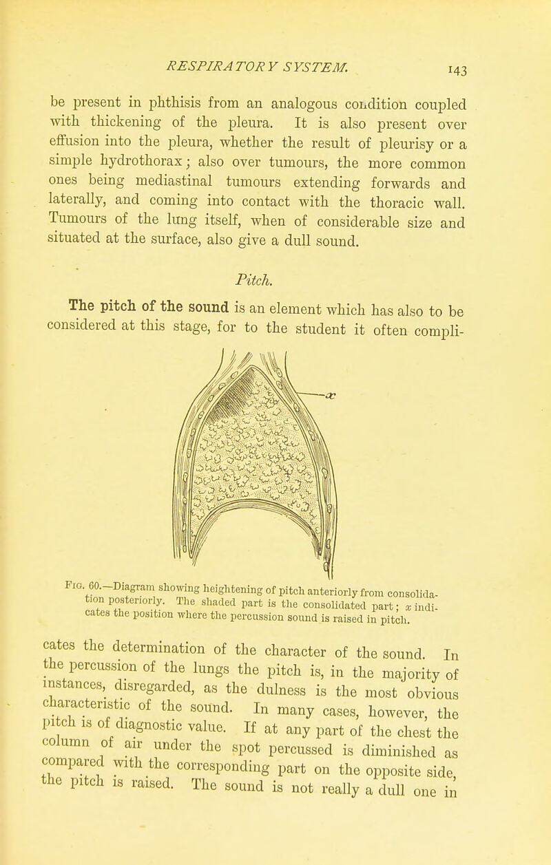 be present in phthisis from an analogous condition coupled with thickening of the pleura. It is also present over effusion into the pleura, whether the result of pleurisy or a simple hydrothorax; also over tumours, the more common ones being mediastinal tumours extending forwards and laterally, and coming into contact with the thoracic wall. Tumours of the lung itself, when of considerable size and situated at the surface, also give a dull sound. Pitch. The pitch of the sound is an element which has also to be considered at this stage, for to the student it often compli- Pio. 60.-D,agram showmg heightening of pitch anteriorly from consolida- tion posteriorly. The shaded part is the consolidated part; a; indi- Gates the position where the percussion sound is raised in pitch. cates the determination of the character of the sound In the percussion of the lungs the pitch is, in the majority of instances, disregarded, as the dulness is the most obvious characteristic of the sound. In many cases, however, the pi ch IS of diagnostic value. If at any part of the chest the column of air under the spot percussed is diminished as compared with the corresponding part on the opposite side, the pitch IS raised. The sound is not really a dull one in