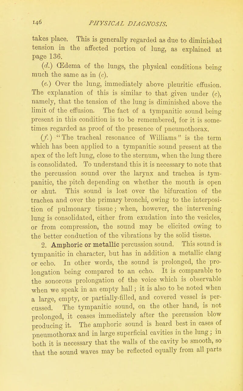 takes place. This is generally regarded as due to diminished tension in the affected portion of lung, as explained at page 136. {d) CEdema of the lungs, the physical conditions being much the same as in (c). (e.) Over the lung, immediately above pleuritic effusion. The explanation of this is similar to that given under (c), namely, that the tension of the lung is diminished above the limit of the effusion. The fact of a tympanitic sound being present in this condition is to be remembered, for it is some- times regarded as proof of the presence of pneumothorax. (/.) The tracheal resonance of Williams is the term which has been applied to a tympanitic sound present at the apex of the left lung, close to the sternum, when the lung there is consolidated. To understand this it is necessary to note that the percussion sound over the larynx and trachea is tym- panitic, the pitch depending on whether the mouth is open or shut. This sound is lost over the bifurcation of the trachea and over the primary bronchi, owing to the interposi- tion of pulmonary tissue; when, however, the intervening lung is consolidated, either from exudation into the vesicles, or from compression, the sound may be elicited owing to the better conduction of the vibrations by the solid tissue. 2. Amphoric or metallic percussion sound. This sound is tympanitic in character, but has in addition a metallic clang or echo. In other words, the sound is prolonged, the pro- longation being compared to an echo. It is comparable to the sonorous prolongation of the voice which is observable when we speak in an empty hall; it is also to be noted when a large, empty, or partially-filled, and covered vessel is per- cussed. The tympanitic sound, on the other hand, is not prolonged, it ceases immediately after the percussion blow producing it. The amphoric sound is heard best in cases of pneumothorax and in large superficial cavities in the lung; in both it is necessary that the walls of the cavity be smooth, so that the sound waves may be reflected equally from all parts